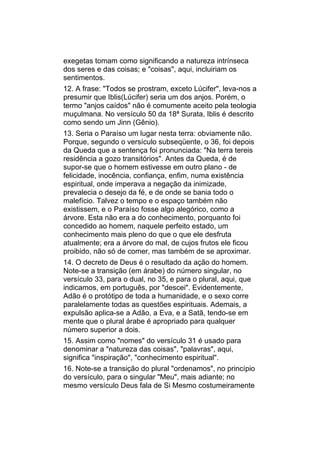 exegetas tomam como significando a natureza intrínseca
dos seres e das coisas; e "coisas", aqui, incluiriam os
sentimentos.
12. A frase: "Todos se prostram, exceto Lúcifer", leva-nos a
presumir que Iblis(Lúcifer) seria um dos anjos. Porém, o
termo "anjos caídos" não é comumente aceito pela teologia
muçulmana. No versículo 50 da 18ª Surata, Iblis é descrito
como sendo um Jinn (Gênio).
13. Seria o Paraíso um lugar nesta terra: obviamente não.
Porque, segundo o versículo subseqüente, o 36, foi depois
da Queda que a sentença foi pronunciada: "Na terra tereis
residência a gozo transitórios". Antes da Queda, é de
supor-se que o homem estivesse em outro plano - de
felicidade, inocência, confiança, enfim, numa existência
espiritual, onde imperava a negação da inimizade,
prevalecia o desejo da fé, e de onde se bania todo o
malefício. Talvez o tempo e o espaço também não
existissem, e o Paraíso fosse algo alegórico, como a
árvore. Esta não era a do conhecimento, porquanto foi
concedido ao homem, naquele perfeito estado, um
conhecimento mais pleno do que o que ele desfruta
atualmente; era a árvore do mal, de cujos frutos ele ficou
proibido, não só de comer, mas também de se aproximar.
14. O decreto de Deus é o resultado da ação do homem.
Note-se a transição (em árabe) do número singular, no
versículo 33, para o dual, no 35, e para o plural, aqui, que
indicamos, em português, por "descei". Evidentemente,
Adão é o protótipo de toda a humanidade, e o sexo corre
paralelamente todas as questões espirituais. Ademais, a
expulsão aplica-se a Adão, a Eva, e a Satã, tendo-se em
mente que o plural árabe é apropriado para qualquer
número superior a dois.
15. Assim como "nomes" do versículo 31 é usado para
denominar a "natureza das coisas", "palavras", aqui,
significa "inspiração", "conhecimento espiritual".
16. Note-se a transição do plural "ordenamos", no princípio
do versículo, para o singular "Meu", mais adiante; no
mesmo versículo Deus fala de Si Mesmo costumeiramente
 