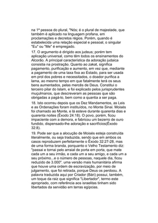 na 1ª pessoa do plural, "Nós; é o plural de majestade, que
também é aplicado na linguagem profana, em
proclamações e decretos régios. Porém, quando é
estabelecida uma relação especial e pessoal, o singular
"Eu" ou "Me" é empregado.
17. O argumento é dirigido aos judeus; porém tem
aplicação universal, como têm todos os ensinamentos do
Alcorão. A principal característica da adoração judaica
consistia na prostração. Quanto ao zakat, significa
pagamento, purificação e aumento, em vez que, mediante
a pagamento de uma taxa fixa ao Estado, para ser usada
em prol dos pobres e necessitados, o doador purifica a
lama, ao mesmo tempo em que fatalmente terá os seus
bens aumentados, pelas mercês de Deus. Constitui o
terceiro pilar do Islam, e foi explicado pelos jurisprudentes
muçulmanos, que descreveram as pessoas que são
obrigadas a pagá-lo, bem como a quantia a ser paga.
18. Isto ocorreu depois que os Dez Mandamentos, as Leis
e as Ordenações foram instituídos, no Monte Sinai. Moisés
foi chamado ao Monte, e lá esteve durante quarenta dias e
quarenta noites (Êxodo 24:18). O povo, porém, ficou
impaciente com a demora, e fabricou um bezerro de ouro
fundido, dispensado-lhe adoração e sacrifícios(Êxodo
32:8).
19. Pode ser que a alocução de Moisés esteja construída
literalmente, ou seja traduzida, sendo que em ambos os
casos reproduzem perfeitamente o Êxodo 32:27-28, mas
de uma forma branda, porquanto o Velho Testamento diz:
"passai e tornai pelo arraial de porta em porta, que mate
cada um a seu irmão, e cada um a seu amigo, e cada um a
seu próximo...e o número de pessoas, naquele dia, ficou
reduzido de 3.000". uma versão mais humanitária afirma
que houve uma ordem de escravização, por meio de
julgamento, que foi retirada, porque Deus os perdoou. A
palavra traduzida aqui por Criador (Bári) possui, também,
um toque da raiz que significa "Libertador", termo este
apropriado, com referência aos israelitas tinham sido
libertados da servidão em terras egípcias.
 