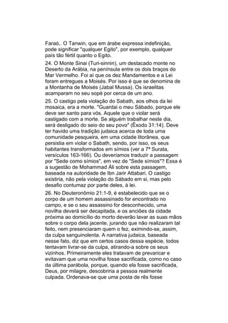 Faraó,. O Tanwin, que em árabe expressa indefinição,
pode significar "qualquer Egito", por exemplo, qualquer
país tão fértil quanto o Egito.
24. O Monte Sinai (Turi-sinnin), um destacado monte no
Deserto da Arábia, na península entre os dois braços do
Mar Vermelho. Foi aí que os dez Mandamentos e a Lei
foram entregues a Moisés. Por isso é que se denomina de
a Montanha de Moisés (Jabal Mussa). Os israelitas
acamparam no seu sopé por cerca de um ano.
25. O castigo pela violação do Sabath, aos olhos da lei
mosaica, era a morte. "Guardai o meu Sábado, porque ele
deve ser santo para vós. Aquele que o violar será
castigado com a morte. Se alguém trabalhar neste dia,
será desligado do seio do seu povo" (Êxodo 31:14). Deve
ter havido uma tradição judaica acerca de toda uma
comunidade pesqueira, em uma cidade litorânea, que
persistia em violar o Sabath, sendo, por isso, os seus
habitantes transformados em símios (ver a 7ª Surata,
versículos 163-166). Ou deveríamos traduzir a passagem
por "Sede como símios", em vez de "Sede símios"? Essa é
a sugestão de Mohammad Áli sobre esta passagem,
baseada na autoridade de Ibn Jarir Attabari. O castigo
existiria, não pela violação do Sábado em si, mas pelo
desafio contumaz por parte deles, à lei.
26. No Deuteronômio 21:1-9, é estabelecido que se o
corpo de um homem assassinado for encontrado no
campo, e se o seu assassino for desconhecido, uma
novilha deverá ser decapitada, e os anciões da cidade
próxima ao domicílio do morto deverão lavar as suas mãos
sobre o corpo dela jacente, jurando que não realizaram tal
feito, nem presenciaram quem o fez, eximindo-se, assim,
da culpa sanguinolenta. A narrativa judaica, baseada
nesse fato, diz que em certos casos dessa espécie, todos
tentavam livrar-se da culpa, atirando-a sobre os seus
vizinhos. Primeiramente eles tratavam de prevaricar e
evitavam que uma novilha fosse sacrificada, como no caso
da última parábola, porque, quando ela fosse sacrificada,
Deus, por milagre, descobriria a pessoa realmente
culpada. Ordenava-se que uma posta de rês fosse
 