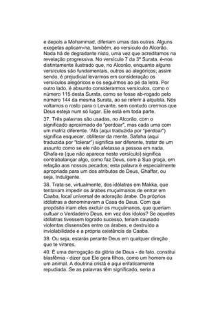e depois a Mohammad, diferiam umas das outras. Alguns
exegetas aplicam-na, também, ao versículo do Alcorão.
Nada há de degradante nisto, uma vez que acreditamos na
revelação progressiva. No versículo 7 da 3ª Surata, é-nos
distintamente ilustrado que, no Alcorão, enquanto alguns
versículos são fundamentais, outros ao alegóricos; assim
sendo, é prejudicial levarmos em consideração os
versículos alegóricos e os seguirmos ao pé da letra. Por
outro lado, é absurdo considerarmos versículos, como o
número 115 desta Surata, como se fosse ab-rogado pelo
número 144 da mesma Surata, ao se referir à alquibla. Nós
voltamos o rosto para o Levante, sem contudo crermos que
Deus esteja num só lugar. Ele está em toda parte.
37. Três palavras são usadas, no Alcorão, com o
significado aproximado de "perdoar", mas cada uma com
um matriz diferente. ‘Afa (aqui traduzida por "perdoar")
significa esquecer, obliterar da mente. Safaha (aqui
traduzida por "tolerar") significa ser diferente, tratar de um
assunto como se ele não afetasse a pessoa em nada.
Ghafa-ra (que não aparece neste versículo) significa
contrabalançar algo, como faz Deus, com a Sua graça, em
relação aos nossos pecados; esta palavra é especialmente
apropriada para um dos atributos de Deus, Ghaffar, ou
seja, Indulgente.
38. Trata-se, virtualmente, dos idólatras em Makka, que
tentavam impedir os árabes muçulmanos de entrar em
Caaba, local universal de adoração árabe. Os próprios
idólatras a denominavam a Casa de Deus. Com que
propósito iriam eles excluir os muçulmanos, que queriam
cultuar o Verdadeiro Deus, em vez dos ídolos? Se aqueles
idólatras tivessem logrado sucesso, teriam causado
violentas dissensões entre os árabes, e destruído a
inviolabilidade e a própria existência da Caaba.
39. Ou seja, estarás perante Deus em qualquer direção
que te virares.
40. É uma derrogação da glória de Deus - de fato, constitui
blasfêmia - dizer que Ele gera filhos, como um homem ou
um animal. A doutrina cristã é aqui enfaticamente
repudiada. Se as palavras têm significado, seria a
 