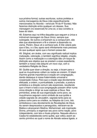 sua prístina forma); outras escrituras, outros profetas e
outros mensageiros de Deus (não especificamente
mencionados no Alcorão - versículo 78 da 4ª Surata). Não
fazemos distinção entre qualquer um desses. Sua
mensagem (no essencial) foi uma só, e isso constitui a
base do Islam.
48. Estamos aqui na trilha daqueles que seguem a única e
indivisível mensagem do Deus Único, sempre que
outorgada. Se outros a empanam ou a conspurcam, são
eles que abandonaram a fé e criaram a dissensão ou
cisma. Porém, Deus vê e conhece tudo. E Ele velará pelo
que é Seu, e o Seu apoio será infinitamente mais precioso
do que qualquer apoio que o homem possa dar.
49. Sibghat, em árabe, com seu significado radical implica
matização, coloração, e também significa religião, criação.
Assim como a matização e a coloração dão um toque de
distinção aos objetos que se prestam a esse expediente,
também a nossa vida adquire um novo viço, com a
verdadeira Religião de Deus.
50. Quibla quer dizer a direção, ou seja, o locam para o
qual os muçulmanos voltam os rostos ao orarem. O Islam
imprime grande importância à oração em congregação,
dando destaque à nossa fraternidade universal e
cooperação mútua. Para que a oração seja devidamente
efetuada, a ordem, a pontualidade, a precisão, a postura
simbólica e a direção comum são essenciais, resultando
que o Imam e toda a sua congregação possam olhar numa
única direção e dirigir as suas súplicas a Deus. Nos
primórdios, antes de sua organização como povo, os
muçulmanos seguiam como símbolo de sua quibla a
cidade sagrada de Jerusalém, sagrada tanto para os
judeus como para os cristãos, os Adeptos do Livro. Isto
simbolizava o seu devotamento às Revelações de Deus.
Ao serem desprezados e perseguidos, retiraram-se de
Makka e alcançaram Madina. Mohammad, sob inspiração
Divina, principiou a organizar seu povo como nação, povo
independente, com leis e rituais próprios. Naquela altura a
Caaba foi estabelecida como quibla, que voltou assim ao
centro primitivo ao qual o nome de Abraão estava ligado, e
 