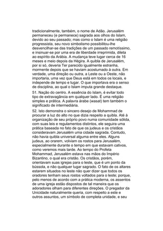 tradicionalmente, também, o nome de Adão. Jerusalém
permaneceu (e permanece) sagrada aos olhos do Islam,
devido ao seu passado; mas como o Islam é uma religião
progressista, seu novo simbolismo possibilitou-lhe
desvencilhar-se das tradições de um passado remotíssimo,
e insinuar-se por uma era de liberdade irreprimida, dileta
ao espírito da Arábia. A mudança teve lugar cerca de 16
meses e meio depois da Hégira. A quibla de Jerusalém,
por si só, deveria Ter parecido igualmente estranha,
mormente depois que se haviam acostumado à outra. Em
verdade, uma direção ou outra, a Leste ou a Oeste, não
importaria, uma vez que Deus está em todos os locais, e
independe de tempo e lugar. O que importava era o senso
de disciplina, ao qual o Islam imputa grande destaque.
51. Nação do centro. A essência do Islam, é evitar todo
tipo de extravagância em qualquer lado. É uma religião
simples e prática. A palavra árabe (wasat) tem também o
significado de intermediária.
52. Isto demonstra o sincero desejo de Mohammad de
procurar a luz do alto no que dizia respeito a quibla. Até à
organização de seu próprio povo numa comunidade sólida,
com suas leis e regulamentos distintos, ele seguira uma
prática baseada no fato de que os judeus e os cristãos
consideravam Jerusalém uma cidade sagrada. Contudo,
não havia quibla universal alguma entre eles. Alguns
judeus, ao orarem, volviam os rostos para Jerusalém,
especialmente durante o tempo em que estavam cativos,
como veremos mais tarde. Ao tempo do Profeta
Mohammad, Jerusalém estava nas mãos do Império
Bizantino, o qual era cristão. Os cristãos, porém,
orientavam suas igrejas para o leste, que é um ponto da
bússola, e não qualquer lugar sagrado. O fato de os altares
estarem situados no leste não quer dizer que todos os
oradores tenham seus rostos voltados para o leste; porque,
pelo menos de acordo com a prática moderna, os assentos
de uma igreja estão dispostos de tal maneira que os
adoradores olham para diferentes direções. O pregador da
Unicidade naturalmente queria, com respeito a este e
outros assuntos, um símbolo de completa unidade, e seu
 