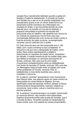 coração ficou naturalmente deleitado quando a quibla em
direção à Caaba foi estabelecida. A conexão da Caaba
com Abraão deu a ela um ar de grande antigüidade; sua
característica quanto a ser um centro árabe tornou-se
apropriada quando aconteceu de a Mensagem ser
revelada em árabe, e ser transmitida através da união
daquele povo; na ocasião em que ela foi adotada, a
pequena comunidade muçulmana foi expulsa dali,
procurando exílio em Madina, não obstante isso, tornou-se
um símbolo de esperança e triunfo final, para cuja
concretização Mohammad vivia; tornou-se ainda o centro e
local de encontro de todos os povos, na peregrinação
universal, que foi instituída com a quibla.
53. Este versículo deve ser lido juntamente com o 150
desta, com o qual a sentença é aqui completada. O
raciocínio é de que com a designação de Caaba, como
quibla, Deus estava aperfeiçoando a religião e
preenchendo os requisitos da oração futura, concebidos
por Abraão. A oração haveria de ser de caráter triplo: para
que Makka se tornasse um santuário sacrossanto (2ª
Surata, versículo 126); para que ali uma nação
(muçulmana) verdadeiramente crente se estabelecesse
com locais de devoção (2ª Surata, versículo 128); para que
um Mensageiro fosse enviado entre os árabes com umas
certas qualidades (2ª Surata, versículo 129), lá
estabelecidas e novamente repetidas aqui, para se
completar o raciocínio.
54. A palavra "recordar" apresenta-se muito inconsciente
para traduzir dhikr, que adquiriu agora um vasto número de
associações em nossa literatura religiosa. Em sua
significação verbal ela abrange: lembrar, aprazer (a Deus),
mencionando-O freqüentemente; exercitar; celebrar ou
comemorar; levar a sério, cultuar a memória como um
domínio precioso.
55. A sentença "na perseverança e na oração" mencionada
no versículo anterior, não constitui mera passividade.
Significa ativamente porfiar pela vereda da Verdade, que é
a vereda de Deus. Tal porfia consiste em despendermos
nossa vereda, quer com respeito às nossas propriedades,
 