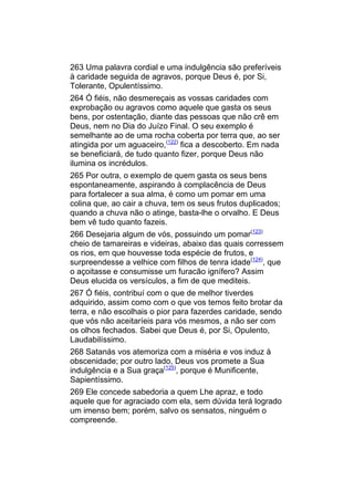 263 Uma palavra cordial e uma indulgência são preferíveis
à caridade seguida de agravos, porque Deus é, por Si,
Tolerante, Opulentíssimo.
264 Ó fiéis, não desmereçais as vossas caridades com
exprobação ou agravos como aquele que gasta os seus
bens, por ostentação, diante das pessoas que não crê em
Deus, nem no Dia do Juízo Final. O seu exemplo é
semelhante ao de uma rocha coberta por terra que, ao ser
atingida por um aguaceiro,(122) fica a descoberto. Em nada
se beneficiará, de tudo quanto fizer, porque Deus não
ilumina os incrédulos.
265 Por outra, o exemplo de quem gasta os seus bens
espontaneamente, aspirando à complacência de Deus
para fortalecer a sua alma, é como um pomar em uma
colina que, ao cair a chuva, tem os seus frutos duplicados;
quando a chuva não o atinge, basta-lhe o orvalho. E Deus
bem vê tudo quanto fazeis.
266 Desejaria algum de vós, possuindo um pomar(123)
cheio de tamareiras e videiras, abaixo das quais corressem
os rios, em que houvesse toda espécie de frutos, e
surpreendesse a velhice com filhos de tenra idade(124), que
o açoitasse e consumisse um furacão ignífero? Assim
Deus elucida os versículos, a fim de que mediteis.
267 Ó fiéis, contribuí com o que de melhor tiverdes
adquirido, assim como com o que vos temos feito brotar da
terra, e não escolhais o pior para fazerdes caridade, sendo
que vós não aceitaríeis para vós mesmos, a não ser com
os olhos fechados. Sabei que Deus é, por Si, Opulento,
Laudabilíssimo.
268 Satanás vos atemoriza com a miséria e vos induz à
obscenidade; por outro lado, Deus vos promete a Sua
indulgência e a Sua graça(125), porque é Munificente,
Sapientíssimo.
269 Ele concede sabedoria a quem Lhe apraz, e todo
aquele que for agraciado com ela, sem dúvida terá logrado
um imenso bem; porém, salvo os sensatos, ninguém o
compreende.
 