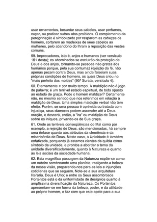 usar ornamentos, besuntar seus cabelos, usar perfumes,
caçar, ou praticar outros atos proibidos. O complemento da
peregrinação é simbolizado por rasparem as cabeças os
homens, cortarem as madeixas de seus cabelos as
mulheres, pelo abandono do Ihram a reposição das vestes
comuns.
59. Imprecadores, isto é, anjos e humanos (ver versículo
161 desta); os abominados se excluirão da proteção de
Deus e dos anjos, tornando-se pessoas não gratas aos
humanos porque, pela sua contumaz rejeição da fé, não
apenas pecam contra Deus, mas ainda falseiam suas
próprias condições de homens, os quais Deus criou no
"mais perfeito dos moldes" (95ª Surata, versículo 4).
60. Eternamente = por muito tempo. A maldição não é jogo
de palavra; é um terrível estado espiritual, de todo oposto
ao estado de graça. Pode o homem maldizer? Certamente
não, no mesmo sentido que nos referimos em relação à
maldição de Deus. Uma simples maldição verbal não tem
efeito. Porém, se uma pessoa é oprimida ou tratada com
injustiça, seus clamores podem ascender até a Deus,
oração, e descerá, então, a "ira" ou maldição de Deus
sobre os iníquos, privando-os de Sua graça.
61. Onde as terríveis conseqüências do Mal como por
exemplo, a rejeição de Deus, são mencionadas, há sempre
uma ênfase quanto aos atributos da clemência e da
misericórdia de Deus. Neste caso, a Unicidade é também
enfatizada, porquanto já estamos cientes da quibla como
símbolo da unidade, e prontos a abordar o tema da
unidade diversificadamente, quanto à Natureza e quanto
às leis sociais da sociedade humana.
62. Esta magnífica passagem da Natureza expõe-se como
um outeiro sombreando uma planície, realçando a beleza
da nossa visão, preparando-nos para as leis e injunções
cotidianas que se seguem. Note-se a sua arquitetura
literária. Deus é Uno; e entre os Seus assombrosos
Portentos está o da uniformidade de desígnios quanto à
amplíssima diversificação da Natureza. Os Portentos
apresentam-se em forma da beleza, poder, e da utilidade
ao próprio homem, e faz com que este apele para a sua
 