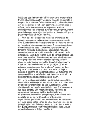 instruídos que, mesmo em tal assunto, uma relação clara,
franca e honesta é preferível a uma relação fraudulenta e
engano de si mesmo. O instinto sexual é qualificado como
um ato de comer e de beber, ocorrências animalescas a
refrear, mas não de que se envergonhar. As três
contingências são proibidas durante o dia, no jejum, porém
permitidas quando o jejum for quebrado, à noite, até que o
próximo período de jejum se inicie.
74. Além das três exigências materiais primordiais do
homem, que podem ativar a sua concupiscência, existe
uma quarta forma de concupiscência na sociedade, aquela
em relação à abastança e aos bens. O propósito do jejum
não é atingido se essa quarta concupiscência não for,
também, refreada. Comumente, as pessoas honestas
contentam-se em se absterem do furto, do assalto e do
estelionato. Mais duas formas sutis de concupiscência são
aqui mencionadas. Uma é aquela em que alguém usa os
seus próprios bens para corromper alguns juizes ou
algumas autoridades, com o fito de auferir algum ganho
material, mesmo sob o manto e a proteção da lei. As
palavras traduzidas por "bens alheios" podem também
significar "prosperidade pública". Os bens carregam
consigo o estigma da responsabilidade. Se falharmos em
compreendê-los e satisfazê-lo, não teremos aprendido a
consistente lição da abnegação pelo jejum.
75. Havia muitas superstições relacionadas ao novilúnio,
como ainda as há hoje em dia. Porém, é-nos aconselhado
que nos desvencilhemos de tais superstições. Como
divisão de tempo, onde o calendário lunar é observado, a
lua nova constitui um importante sinal, pelo qual as
pessoas esperam com avidez. As festividades
muçulmanas, incluindo a peregrinação, são fixadas pela
aparição da lua nova. Os árabes, entre outras
superstições, possuíam uma, que consistia em entrarem
em suas casas pelas portas de trás, durante ou depois da
peregrinação. Isto é desaprovado, porque não há virtude
em qualquer dessas restrições artificiosas. Toda virtude
procede do amor e do temor a Deus.
 