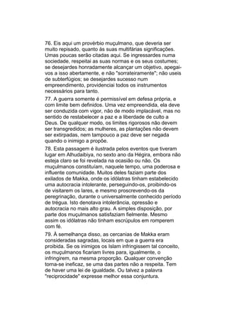 76. Eis aqui um provérbio muçulmano, que deveria ser
muito repisado, quanto às suas multifárias significações.
Umas poucas serão citadas aqui. Se ingressardes numa
sociedade, respeitai as suas normas e os seus costumes;
se desejardes honradamente alcançar um objetivo, apegai-
vos a isso abertamente, e não "sorrateiramente"; não useis
de subterfúgios; se desejardes sucesso num
empreendimento, providenciai todos os instrumentos
necessários para tanto.
77. A guerra somente é permissível em defesa própria, e
com limite bem definidos. Uma vez empreendida, ela deve
ser conduzida com vigor, não de modo implacável, mas no
sentido de restabelecer a paz e a liberdade de culto a
Deus. De qualquer modo, os limites rigorosos não devem
ser transgredidos; as mulheres, as plantações não devem
ser extirpadas, nem tampouco a paz deve ser negada
quando o inimigo a propõe.
78. Esta passagem é ilustrada pelos eventos que tiveram
lugar em Alhudaibiya, no sexto ano da Hégira, embora não
esteja claro se foi revelada na ocasião ou não. Os
muçulmanos constituíam, naquele tempo, uma poderosa e
influente comunidade. Muitos deles faziam parte dos
exilados de Makka, onde os idólatras tinham estabelecido
uma autocracia intolerante, perseguindo-os, proibindo-os
de visitarem os lares, e mesmo proscrevendo-os da
peregrinação, durante o universalmente conhecido período
de trégua. Isto denotava intolerância, opressão e
autocracia no mais alto grau. A simples disposição, por
parte dos muçulmanos satisfaziam fielmente. Mesmo
assim os idólatras não tinham escrúpulos em romperem
com fé.
79. À semelhança disso, as cercanias de Makka eram
consideradas sagradas, locais em que a guerra era
proibida. Se os inimigos os Islam infringissem tal conceito,
os muçulmanos ficariam livres para, igualmente, o
infringirem, na mesma proporção. Qualquer convenção
torna-se ineficaz, se uma das partes não a respeita. Tem
de haver uma lei de igualdade. Ou talvez a palavra
"reciprocidade" expresse melhor essa conjuntura.
 