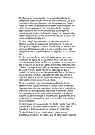 84. Depois da peregrinação, no tempo da idolatria, os
peregrinos costumavam reunir-se em assembléia, na qual
eram decantados os louvores aos antepassados. Como
todos os rituais da peregrinação foram espiritualizados no
Islam, assim o desfecho da peregrinação foi, também,
espiritualizado. Foi recomendado que os peregrinos
permanecessem dois ou três dias depois da peregrinação,
porém deveriam gastá-los em oração e louvor a Deus. Ver
versículo 203 desta Surata.
85. Nos dias já mencionados: os três dias depois do
décimo, quando os peregrinos permanecem no Vale de
Mina para a oração e o louvor. São os dias do Tachric (ver
versículo 200 desta surata e a sua respectiva nota). Os
peregrinos têm a opção de partir no segundo ou no terceiro
dia.
86. Se carecem de fé, usam de todas as escusas para
resistirem ao apelo de Deus. Dizem eles: "Oh, sim, nós
acreditamos em Deus, se Ele nos aparecer, acompanhado
dos Seus anjos e da Sua Glória!" Em outras palavras, eles
querem que seja a sue modo, e não segundo os desígnios
de Deus. Porém, assim não será, sabendo-se que a
decisão de todas as questões pertence a Deus. Se formos
sinceros para com Ele, esperaremos pelo Seu tempo e
pela Sua época, e jamais aguardaremos que Ele espere
pelo nosso tempo e pela nossa época.
87. Aos israelitas, sob a orientação de Moisés, foram
apresentados a glória de Deus e muitos sinais evidentes,
mas mesmo assim eles seguiram a sua própria conjectura,
preferindo os seus próprios caprichos e fantasias. Assim
fazem os povos em todas as eras. Mas eles que não se
iludam! A justiça de Deus é inexorável e, quando vier, será
implacável e inconfundível para com aqueles que rejeitam
as Suas Mercês.
88. Comparar com o versículo 196 desta Surata (final); lá a
questão era a daqueles que não temem a Deus. Aqui a
questão é a daqueles que Lhe rejeitam os portentos.
89. As dádivas divinas, neste mundo, parecem ser
díspares, parecendo, às vezes, que as conseguem aqueles
 