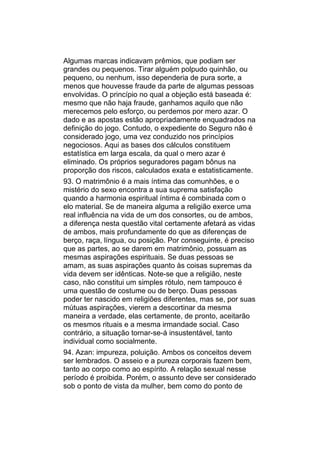 Algumas marcas indicavam prêmios, que podiam ser
grandes ou pequenos. Tirar alguém polpudo quinhão, ou
pequeno, ou nenhum, isso dependeria de pura sorte, a
menos que houvesse fraude da parte de algumas pessoas
envolvidas. O princípio no qual a objeção está baseada é:
mesmo que não haja fraude, ganhamos aquilo que não
merecemos pelo esforço, ou perdemos por mero azar. O
dado e as apostas estão apropriadamente enquadrados na
definição do jogo. Contudo, o expediente do Seguro não é
considerado jogo, uma vez conduzido nos princípios
negociosos. Aqui as bases dos cálculos constituem
estatística em larga escala, da qual o mero azar é
eliminado. Os próprios seguradores pagam bônus na
proporção dos riscos, calculados exata e estatisticamente.
93. O matrimônio é a mais íntima das comunhões, e o
mistério do sexo encontra a sua suprema satisfação
quando a harmonia espiritual íntima é combinada com o
elo material. Se de maneira alguma a religião exerce uma
real influência na vida de um dos consortes, ou de ambos,
a diferença nesta questão vital certamente afetará as vidas
de ambos, mais profundamente do que as diferenças de
berço, raça, língua, ou posição. Por conseguinte, é preciso
que as partes, ao se darem em matrimônio, possuam as
mesmas aspirações espirituais. Se duas pessoas se
amam, as suas aspirações quanto às coisas supremas da
vida devem ser idênticas. Note-se que a religião, neste
caso, não constitui um simples rótulo, nem tampouco é
uma questão de costume ou de berço. Duas pessoas
poder ter nascido em religiões diferentes, mas se, por suas
mútuas aspirações, vierem a descortinar da mesma
maneira a verdade, elas certamente, de pronto, aceitarão
os mesmos rituais e a mesma irmandade social. Caso
contrário, a situação tornar-se-á insustentável, tanto
individual como socialmente.
94. Azan: impureza, poluição. Ambos os conceitos devem
ser lembrados. O asseio e a pureza corporais fazem bem,
tanto ao corpo como ao espírito. A relação sexual nesse
período é proibida. Porém, o assunto deve ser considerado
sob o ponto de vista da mulher, bem como do ponto de
 