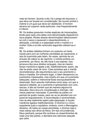 vista do homem. Quanto a ela, há o perigo da impureza, o
que deve ser levado em consideração. No mundo animal o
instinto é um guia que deve ser obedecido. O homem
deveria ser superior neste particular, mas freqüentemente
é inferior.
95. Os árabes possuíam muitas espécies de imprecações,
tendo para cada uma delas uma denominação especial em
seus jargões. Muitas dessas denominações relacionavam-
se com o sexo e causavam o desentendimento, a
alienação, a divisão e a separação entre o marido e a
mulher. Este e os três versículos seguintes referem-se a
isso.
96. Os árabes idólatras tinham um costume um tanto
injusto para com as mulheres candidatas ao casamento, e
isso foi suprimido pelo Islam. Às vezes, advindo de um
arroubo de cólera ou de capricho, o marido proferia um
juramento, por Deus, de não tocar a sua esposa. Isso
privava-a dos seus direitos conjugais, mas ao mesmo
tempo mantinha-a ligada a ele, indefinidamente; assim, ela
não se podia casar de novo. Caso quisesse que o marido
reconsiderasse, ele argumentava que o seu juramento a
Deus o impedia. Em primeiro lugar, o Islam desaprovou os
juramentos impensados, mas insistiu em que um juramento
adequado, solene e intencional fosse escrupulosamente
observado. Num assunto melindroso como esse, em que a
esposa é afetada, se o juramento é apresentado com uma
escusa, é dito ao homem que de maneira alguma há
desculpa. Deus leva em consideração a intenção, não
meras palavras insensatas. É permitido às partes um
período de quatro meses, para ver se se decidem por um
possível reajustamento. A reconciliação é recomendada,
mas se eles realmente optam pela separação, é injusto
mantê-los ligados indefinidamente. O divórcio é o único
expediente justo e eqüitativo, embora, como o Mensageiro
declarou, de todas as coisas permitidas, o divórcio seja a
mais odiosa aos olhos de Deus. Em tais circunstâncias,
Deus perdoará, porque Ele conhece os ressentimentos de
cada uma das partes, e atenderá aos clamores daquele
que sofre.
 