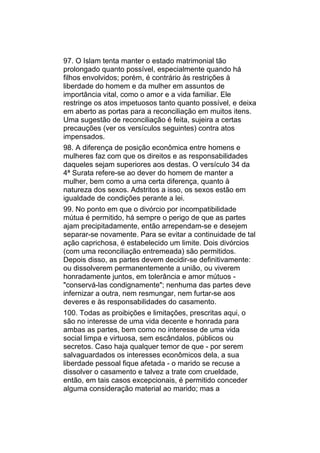 97. O Islam tenta manter o estado matrimonial tão
prolongado quanto possível, especialmente quando há
filhos envolvidos; porém, é contrário às restrições à
liberdade do homem e da mulher em assuntos de
importância vital, como o amor e a vida familiar. Ele
restringe os atos impetuosos tanto quanto possível, e deixa
em aberto as portas para a reconciliação em muitos itens.
Uma sugestão de reconciliação é feita, sujeira a certas
precauções (ver os versículos seguintes) contra atos
impensados.
98. A diferença de posição econômica entre homens e
mulheres faz com que os direitos e as responsabilidades
daqueles sejam superiores aos destas. O versículo 34 da
4ª Surata refere-se ao dever do homem de manter a
mulher, bem como a uma certa diferença, quanto à
natureza dos sexos. Adstritos a isso, os sexos estão em
igualdade de condições perante a lei.
99. No ponto em que o divórcio por incompatibilidade
mútua é permitido, há sempre o perigo de que as partes
ajam precipitadamente, então arrependam-se e desejem
separar-se novamente. Para se evitar a continuidade de tal
ação caprichosa, é estabelecido um limite. Dois divórcios
(com uma reconciliação entremeada) são permitidos.
Depois disso, as partes devem decidir-se definitivamente:
ou dissolverem permanentemente a união, ou viverem
honradamente juntos, em tolerância e amor mútuos -
"conservá-las condignamente"; nenhuma das partes deve
infernizar a outra, nem resmungar, nem furtar-se aos
deveres e às responsabilidades do casamento.
100. Todas as proibições e limitações, prescritas aqui, o
são no interesse de uma vida decente e honrada para
ambas as partes, bem como no interesse de uma vida
social limpa e virtuosa, sem escândalos, públicos ou
secretos. Caso haja qualquer temor de que - por serem
salvaguardados os interesses econômicos dela, a sua
liberdade pessoal fique afetada - o marido se recuse a
dissolver o casamento e talvez a trate com crueldade,
então, em tais casos excepcionais, é permitido conceder
alguma consideração material ao marido; mas a
 