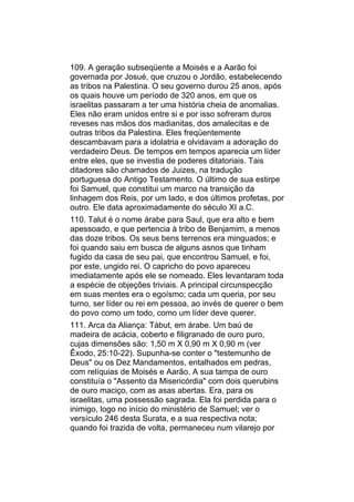 109. A geração subseqüente a Moisés e a Aarão foi
governada por Josué, que cruzou o Jordão, estabelecendo
as tribos na Palestina. O seu governo durou 25 anos, após
os quais houve um período de 320 anos, em que os
israelitas passaram a ter uma história cheia de anomalias.
Eles não eram unidos entre si e por isso sofreram duros
reveses nas mãos dos madianitas, dos amalecitas e de
outras tribos da Palestina. Eles freqüentemente
descambavam para a idolatria e olvidavam a adoração do
verdadeiro Deus. De tempos em tempos aparecia um líder
entre eles, que se investia de poderes ditatoriais. Tais
ditadores são chamados de Juizes, na tradução
portuguesa do Antigo Testamento. O último de sua estirpe
foi Samuel, que constitui um marco na transição da
linhagem dos Reis, por um lado, e dos últimos profetas, por
outro. Ele data aproximadamente do século XI a.C.
110. Talut é o nome árabe para Saul, que era alto e bem
apessoado, e que pertencia à tribo de Benjamim, a menos
das doze tribos. Os seus bens terrenos era minguados; e
foi quando saiu em busca de alguns asnos que tinham
fugido da casa de seu pai, que encontrou Samuel, e foi,
por este, ungido rei. O capricho do povo apareceu
imediatamente após ele se nomeado. Eles levantaram toda
a espécie de objeções triviais. A principal circunspecção
em suas mentes era o egoísmo; cada um queria, por seu
turno, ser líder ou rei em pessoa, ao invés de querer o bem
do povo como um todo, como um líder deve querer.
111. Arca da Aliança: Tábut, em árabe. Um baú de
madeira de acácia, coberto e filigranado de ouro puro,
cujas dimensões são: 1,50 m X 0,90 m X 0,90 m (ver
Êxodo, 25:10-22). Supunha-se conter o "testemunho de
Deus" ou os Dez Mandamentos, entalhados em pedras,
com relíquias de Moisés e Aarão. A sua tampa de ouro
constituía o "Assento da Misericórdia" com dois querubins
de ouro maciço, com as asas abertas. Era, para os
israelitas, uma possessão sagrada. Ela foi perdida para o
inimigo, logo no início do ministério de Samuel; ver o
versículo 246 desta Surata, e a sua respectiva nota;
quando foi trazida de volta, permaneceu num vilarejo por
 
