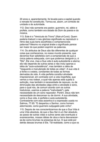 20 anos e, aparentemente, foi levada para a capital quando
o reinado foi constituído. Tornou-se, assim, um símbolo de
unidade e de autoridade.
112. Davi não somente era pastor, guerreiro, rei, sábio e
profeta, como também era dotado do Dom da poesia e da
música.
113. Este é o "Versículo do Trono" (Áiat-ul-Cursi). Quem
poderia traduzir o seu glorioso significado ou reproduzir o
ritmo das suas bens escolhidas e compreensíveis
palavras? Mesmo no original árabe o significado parece
ser maior do que podem exprimir as palavras.
114. Os atributos de Deus são tão diferentes de qualquer
coisa que conhecemos, no nosso mundo presente, que
devemos ficar satisfeitos com a compreensão de que a
única palavra adequada, com que podemos designá-Lo, é
"Ele". Ele vive, mas a Sua vida é auto-subsistente e eterna;
ela não depende de outros seres e não inclui apenas a
idéia de "auto-subsistência", mas também a idéia de
"resguardo e manutenção de todas as vidas". A sua vida é
a fonte e o esteio, constantes de todas as formas
derivadas de vida. A vida perfeita constitui atividade
irrepreensível, em contraste com a vida imperfeita, que
vemos a nos rodear, a qual não apenas está sujeita à
extinção, mas também à necessidade de repouso, ou de
diminuição das atividades (algo entre a atividade e sono,
para o qual nós, de comum acordo com os outros
tradutores, usamos a palavra "inatividade"), pela
necessidade de um sono reparador. Porém, Deus não tem
necessidade de descansar ou de dormir. A sua atividade,
como a Sua vida, é perfeita e auto-subsistente.
Contrastante com esta assertiva é a expressão usada no
Salmos, 77.65: "E despertou o Senhor, como homem
adormecido, como guerreiro subjugado pelo vinho".
115. Depois de nos conscientizarmos de que a Sua Vida é
uma Vida absoluta, de que o Seu Ser é um Ser absoluto,
ao passo de outras vidas e outros seres são eventuais e
evanescentes, nossas idéias de céus e terra desvanecer-
se-ão como brumas na presença da luz. O que está por
detrás dessas brumas é Ele. Tal realidade, como a que os
 