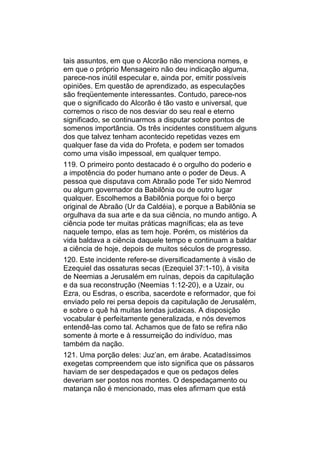 tais assuntos, em que o Alcorão não menciona nomes, e
em que o próprio Mensageiro não deu indicação alguma,
parece-nos inútil especular e, ainda por, emitir possíveis
opiniões. Em questão de aprendizado, as especulações
são freqüentemente interessantes. Contudo, parece-nos
que o significado do Alcorão é tão vasto e universal, que
corremos o risco de nos desviar do seu real e eterno
significado, se continuarmos a disputar sobre pontos de
somenos importância. Os três incidentes constituem alguns
dos que talvez tenham acontecido repetidas vezes em
qualquer fase da vida do Profeta, e podem ser tomados
como uma visão impessoal, em qualquer tempo.
119. O primeiro ponto destacado é o orgulho do poderio e
a impotência do poder humano ante o poder de Deus. A
pessoa que disputava com Abraão pode Ter sido Nemrod
ou algum governador da Babilônia ou de outro lugar
qualquer. Escolhemos a Babilônia porque foi o berço
original de Abraão (Ur da Caldéia), e porque a Babilônia se
orgulhava da sua arte e da sua ciência, no mundo antigo. A
ciência pode ter muitas práticas magníficas; ela as teve
naquele tempo, elas as tem hoje. Porém, os mistérios da
vida baldava a ciência daquele tempo e continuam a baldar
a ciência de hoje, depois de muitos séculos de progresso.
120. Este incidente refere-se diversificadamente à visão de
Ezequiel das ossaturas secas (Ezequiel 37:1-10), à visita
de Neemias a Jerusalém em ruínas, depois da capitulação
e da sua reconstrução (Neemias 1:12-20), e a Uzair, ou
Ezra, ou Esdras, o escriba, sacerdote e reformador, que foi
enviado pelo rei persa depois da capitulação de Jerusalém,
e sobre o quê há muitas lendas judaicas. A disposição
vocabular é perfeitamente generalizada, e nós devemos
entendê-las como tal. Achamos que de fato se refira não
somente à morte e à ressurreição do indivíduo, mas
também da nação.
121. Uma porção deles: Juz’an, em árabe. Acatadíssimos
exegetas compreendem que isto significa que os pássaros
haviam de ser despedaçados e que os pedaços deles
deveriam ser postos nos montes. O despedaçamento ou
matança não é mencionado, mas eles afirmam que está
 