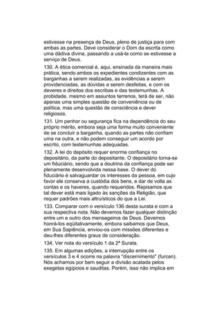 estivesse na presença de Deus, pleno de justiça para com
ambas as partes. Deve considerar o Dom da escrita como
uma dádiva divina, passando a usá-la como se estivesse a
serviço de Deus.
130. A ética comercial é, aqui, ensinada da maneira mais
prática, sendo ambos os expedientes condizentes com as
barganhas a serem realizadas, as evidências a serem
providenciadas, as dúvidas a serem desfeitas, e com os
deveres e direitos dos escribas e das testemunhas. A
probidade, mesmo em assuntos terrenos, terá de ser, não
apenas uma simples questão de conveniência ou de
política, mas uma questão de consciência e dever
religiosos.
131. Um penhor ou segurança fica na dependência do seu
próprio mérito, embora seja uma forma muito conveniente
de se concluir a barganha, quando as partes não confiam
uma na outra, e não podem conseguir um acordo por
escrito, com testemunhas adequadas.
132. A lei do depósito requer enorme confiança no
depositário, da parte do depositante. O depositário torna-se
um fiduciário, sendo que a doutrina da confiança pode ser
plenamente desenvolvida nessa base. O dever do
fiduciário é salvaguardar os interesses da pessoa, em cujo
favor ele conserva a custódia dos bens, e dar de volta as
contas e os haveres, quando requeridos. Repisamos que
tal dever está mais ligado às sanções da Religião, que
requer padrões mais altruísticos do que a Lei.
133. Comparar com o versículo 136 desta surata e com a
sua respectiva nota. Não devemos fazer qualquer distinção
entre um e outro dos mensageiros de Deus. Devemos
honrá-los eqüitativamente, embora saibamos que Deus,
em Sua Sapiência, enviou-os com missões diferentes e
deu-lhes diferentes graus de consideração.
134. Ver nota do versículo 1 da 2ª Surata.
135. Em algumas edições, a interrupção entre os
versículos 3 e 4 ocorre na palavra "discernimento" (furcan).
Nós achamos por bem seguir a divisão acatada pelos
exegetas egípcios e sauditas. Porém, isso não implica em
 