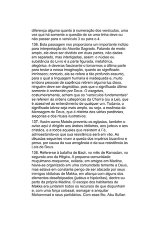 diferença alguma quanto à numeração dos versículos, uma
vez que há somente a questão de se uma linha deve ou
não passar para o versículo 3 ou para o 4.
136. Esta passagem nos proporciona um importante indício
para interpretação do Alcorão Sagrado. Falando de modo
amplo, ele deve ser dividido em duas partes, não dadas
em separado, mas interligadas, assim: o núcleo ou
substância do Livro é a parte figurada, metafórica,
alegórica. é deveras fascinante o tomarmos a última parte
para testar a nossa imaginação, quanto ao significado
intrínseco; contudo, ela se refere a tão profundo assunto,
para o qual a linguagem humana é inadequada e, muito
embora pessoas de sapiência retirem alguma luz disso,
ninguém deve ser dogmático, pois que o significado último
somente é conhecido por Deus. O exegetas,
costumeiramente, acham que os "versículos fundamentais"
se referem às ordens categóricas da Chari’a (ou a Lei), que
é acessível ao entendimento de qualquer um. Todavia, o
significado talvez seja mais amplo, ou seja, a essência da
Mensagem de Deus, que é distinta das várias parábolas,
alegorias e dos rituais ilustrativos.
137. Assim como Moisés preveniu os egípcios, também o
aviso aqui é dirigido aos árabes idólatras, aos judeus e aos
cristãos, e a todos aqueles que resistem à Fé,
admoestando-os que sua resistência será em vão. As
décadas seguintes viram a queda dos impérios bizantino e
persa, por causa da sua arrogância e da sua resistência às
Leis de Deus.
138. Refere-se à batalha de Badr, no mês de Ramadan, no
segundo ano da Hégira. A pequena comunidade
muçulmano-maquense, exilada, em amigos em Madina,
havia-se organizado em uma comunidade temente a Deus,
mas estava em constante perigo de ser atacada por seus
inimigos idólatras de Makka, em aliança com alguns dos
elementos desafeiçoados (judeus e hipócritas), dentre ou
perto da própria Madina. O escopo dos habitantes de
Makka era juntarem todos os recursos de que dispunham
e, com uma força colossal, esmagar e aniquilar
Mohammad e seus partidários. Com esse fito, Abu Sufian
 