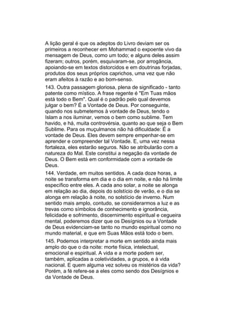 A lição geral é que os adeptos do Livro deviam ser os
primeiros a reconhecer em Mohammad o expoente vivo da
mensagem de Deus, como um todo; e alguns deles assim
fizeram; outros, porém, esquivaram-se, por arrogância,
apoiando-se em textos distorcidos e em doutrinas forjadas,
produtos dos seus próprios caprichos, uma vez que não
eram afeitos à razão e ao bom-senso.
143. Outra passagem gloriosa, plena de significado - tanto
patente como místico. A frase regente é "Em Tuas mãos
está todo o Bem". Qual é o padrão pelo qual devemos
julgar o bem? É a Vontade de Deus. Por conseguinte,
quando nos submetemos à vontade de Deus, tendo o
Islam a nos iluminar, vemos o bem como sublime. Tem
havido, e há, muita controvérsia, quanto ao que seja o Bem
Sublime. Para os muçulmanos não há dificuldade: É a
vontade de Deus. Eles devem sempre empenhar-se em
aprender e compreender tal Vontade. E, uma vez nessa
fortaleza, eles estarão seguros. Não se atribularão com a
natureza do Mal. Este constitui a negação da vontade de
Deus. O Bem está em conformidade com a vontade de
Deus.
144. Verdade, em muitos sentidos. A cada doze horas, a
noite se transforma em dia e o dia em noite, e não há limite
específico entre eles. A cada ano solar, a noite se alonga
em relação ao dia, depois do solstício de verão, e o dia se
alonga em relação à noite, no solstício de inverno. Num
sentido mais amplo, contudo, se considerarmos a luz e as
trevas como símbolos de conhecimento e ignorância,
felicidade e sofrimento, discernimento espiritual e cegueira
mental, poderemos dizer que os Desígnios ou a Vontade
de Deus evidenciam-se tanto no mundo espiritual como no
mundo material, e que em Suas Mãos está todo o bem.
145. Podemos interpretar a morte em sentido ainda mais
amplo do que o da noite: morte física, intelectual,
emocional e espiritual. A vida e a morte podem ser,
também, aplicadas a coletividades, a grupos, e à vida
nacional. E quem alguma vez solveu os mistérios da vida?
Porém, a fé refere-se a eles como sendo dos Desígnios e
da Vontade de Deus.
 