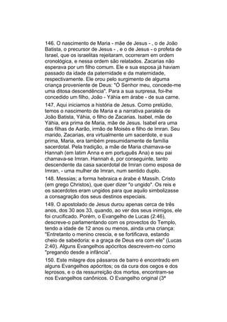 146. O nascimento de Maria - mãe de Jesus - , o de João
Batista, o precursor de Jesus - , e o de Jesus - o profeta de
Israel, que os israelitas rejeitaram, ocorreram em ordem
cronológica, e nessa ordem são relatados. Zacarias não
esperava por um filho comum. Ele e sua esposa já haviam
passado da idade da paternidade e da maternidade,
respectivamente. Ele orou pelo surgimento de alguma
criança proveniente de Deus: "Ó Senhor meu, concede-me
uma ditosa descendência". Para a sua surpresa, foi-lhe
concedido um filho, João - Yáhia em árabe - de sua carne.
147. Aqui iniciamos a história de Jesus. Como prelúdio,
temos o nascimento de Maria e a narrativa paralela de
João Batista, Yáhia, o filho de Zacarias. Isabel, mãe de
Yáhia, era prima de Maria, mãe de Jesus. Isabel era uma
das filhas de Aarão, irmão de Moisés e filho de Imran. Seu
marido, Zacarias, era virtualmente um sacerdote, e sua
prima, Maria, era também presumidamente de família
sacerdotal. Pela tradição, a mãe de Maria chamava-se
Hannah (em latim Anna e em português Ana) e seu pai
chamava-se Imran. Hannah é, por conseguinte, tanto
descendente da casa sacerdotal de Imran como esposa de
Imran, - uma mulher de Imran, num sentido duplo.
148. Messias; a forma hebraica e árabe é Massih. Cristo
(em grego Christos), que quer dizer "o ungido". Os reis e
os sacerdotes eram ungidos para que aquilo simbolizasse
a consagração dos seus destinos especiais.
149. O apostolado de Jesus durou apenas cerca de três
anos, dos 30 aos 33, quando, ao ver dos seus inimigos, ele
foi crucificado. Porém, o Evangelho de Lucas (2:46),
descreve-o parlamentando com os provectos do Templo,
tendo a idade de 12 anos ou menos, ainda uma criança:
"Entretanto o menino crescia, e se fortificava, estando
cheio de sabedoria: e a graça de Deus era com ele" (Lucas
2:40). Alguns Evangelhos apócritos descrevem-no como
"pregando desde a infância".
150. Este milagre dos pássaros de barro é encontrado em
alguns Evangelhos apócritos; os da cura dos cegos e dos
leprosos, e o da ressurreição dos mortos, encontram-se
nos Evangelhos canônicos. O Evangelho original (3ª
 