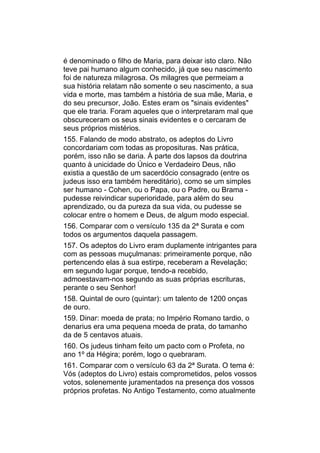 é denominado o filho de Maria, para deixar isto claro. Não
teve pai humano algum conhecido, já que seu nascimento
foi de natureza milagrosa. Os milagres que permeiam a
sua história relatam não somente o seu nascimento, a sua
vida e morte, mas também a história de sua mãe, Maria, e
do seu precursor, João. Estes eram os "sinais evidentes"
que ele traria. Foram aqueles que o interpretaram mal que
obscureceram os seus sinais evidentes e o cercaram de
seus próprios mistérios.
155. Falando de modo abstrato, os adeptos do Livro
concordariam com todas as proposituras. Nas prática,
porém, isso não se daria. À parte dos lapsos da doutrina
quanto à unicidade do Único e Verdadeiro Deus, não
existia a questão de um sacerdócio consagrado (entre os
judeus isso era também hereditário), como se um simples
ser humano - Cohen, ou o Papa, ou o Padre, ou Brama -
pudesse reivindicar superioridade, para além do seu
aprendizado, ou da pureza da sua vida, ou pudesse se
colocar entre o homem e Deus, de algum modo especial.
156. Comparar com o versículo 135 da 2ª Surata e com
todos os argumentos daquela passagem.
157. Os adeptos do Livro eram duplamente intrigantes para
com as pessoas muçulmanas: primeiramente porque, não
pertencendo elas à sua estirpe, receberam a Revelação;
em segundo lugar porque, tendo-a recebido,
admoestavam-nos segundo as suas próprias escrituras,
perante o seu Senhor!
158. Quintal de ouro (quintar): um talento de 1200 onças
de ouro.
159. Dinar: moeda de prata; no Império Romano tardio, o
denarius era uma pequena moeda de prata, do tamanho
da de 5 centavos atuais.
160. Os judeus tinham feito um pacto com o Profeta, no
ano 1º da Hégira; porém, logo o quebraram.
161. Comparar com o versículo 63 da 2ª Surata. O tema é:
Vós (adeptos do Livro) estais comprometidos, pelos vossos
votos, solenemente juramentados na presença dos vossos
próprios profetas. No Antigo Testamento, como atualmente
 