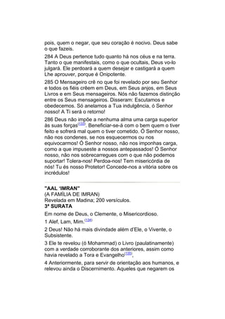 pois, quem o negar, que seu coração é nocivo. Deus sabe
o que fazeis.
284 A Deus pertence tudo quanto há nos céus e na terra.
Tanto o que manifestais, como o que ocultais, Deus vo-lo
julgará. Ele perdoará a quem desejar e castigará a quem
Lhe aprouver, porque é Onipotente.
285 O Mensageiro crê no que foi revelado por seu Senhor
e todos os fiéis crêem em Deus, em Seus anjos, em Seus
Livros e em Seus mensageiros. Nós não fazemos distinção
entre os Seus mensageiros. Disseram: Escutamos e
obedecemos. Só anelamos a Tua indulgência, ó Senhor
nosso! A Ti será o retorno!
286 Deus não impõe a nenhuma alma uma carga superior
às suas forças(133). Beneficiar-se-á com o bem quem o tiver
feito e sofrerá mal quem o tiver cometido. Ó Senhor nosso,
não nos condenes, se nos esquecermos ou nos
equivocarmos! Ó Senhor nosso, não nos imponhas carga,
como a que impuseste a nossos antepassados! Ó Senhor
nosso, não nos sobrecarregues com o que não podemos
suportar! Tolera-nos! Perdoa-nos! Tem misericórdia de
nós! Tu és nosso Protetor! Concede-nos a vitória sobre os
incrédulos!


"AAL ‘IMRAN"
(A FAMÍLIA DE IMRAN)
Revelada em Madina; 200 versículos.
3ª SURATA
Em nome de Deus, o Clemente, o Misericordioso.
1 Alef, Lam, Mim.(134)
2 Deus! Não há mais divindade além d’Ele, o Vivente, o
Subsistente.
3 Ele te revelou (ó Mohammad) o Livro (paulatinamente)
com a verdade corroborante dos anteriores, assim como
havia revelado a Tora e Evangelho(135),
4 Anteriormente, para servir de orientação aos humanos, e
relevou ainda o Discernimento. Aqueles que negarem os
 
