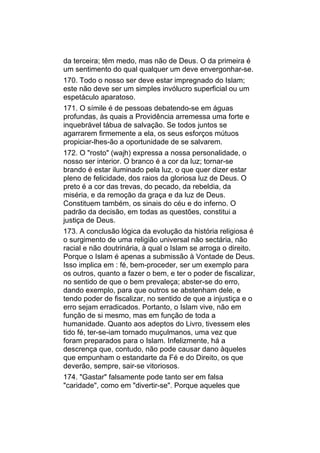 da terceira; têm medo, mas não de Deus. O da primeira é
um sentimento do qual qualquer um deve envergonhar-se.
170. Todo o nosso ser deve estar impregnado do Islam;
este não deve ser um simples invólucro superficial ou um
espetáculo aparatoso.
171. O símile é de pessoas debatendo-se em águas
profundas, às quais a Providência arremessa uma forte e
inquebrável tábua de salvação. Se todos juntos se
agarrarem firmemente a ela, os seus esforços mútuos
propiciar-lhes-ão a oportunidade de se salvarem.
172. O "rosto" (wajh) expressa a nossa personalidade, o
nosso ser interior. O branco é a cor da luz; tornar-se
brando é estar iluminado pela luz, o que quer dizer estar
pleno de felicidade, dos raios da gloriosa luz de Deus. O
preto é a cor das trevas, do pecado, da rebeldia, da
miséria, e da remoção da graça e da luz de Deus.
Constituem também, os sinais do céu e do inferno. O
padrão da decisão, em todas as questões, constitui a
justiça de Deus.
173. A conclusão lógica da evolução da história religiosa é
o surgimento de uma religião universal não sectária, não
racial e não doutrinária, à qual o Islam se arroga o direito.
Porque o Islam é apenas a submissão à Vontade de Deus.
Isso implica em : fé, bem-proceder, ser um exemplo para
os outros, quanto a fazer o bem, e ter o poder de fiscalizar,
no sentido de que o bem prevaleça; abster-se do erro,
dando exemplo, para que outros se abstenham dele, e
tendo poder de fiscalizar, no sentido de que a injustiça e o
erro sejam erradicados. Portanto, o Islam vive, não em
função de si mesmo, mas em função de toda a
humanidade. Quanto aos adeptos do Livro, tivessem eles
tido fé, ter-se-iam tornado muçulmanos, uma vez que
foram preparados para o Islam. Infelizmente, há a
descrença que, contudo, não pode causar dano àqueles
que empunham o estandarte da Fé e do Direito, os que
deverão, sempre, sair-se vitoriosos.
174. "Gastar" falsamente pode tanto ser em falsa
"caridade", como em "divertir-se". Porque aqueles que
 
