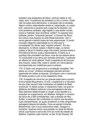 resistem aos propósitos de Deus, nenhum deles é, em
nada, bom. A essência da caridade é a fé e o amor. Onde
não há estes dois elementos, a caridade não é caridade.
Algum motivo vilipendiador existe aí; ostentação, ou coisa
pior, colocando a pessoa sob o jugo do fornecedor, por
uma pretensa caridade, algo ligado à vida deste mundo,
avaro e material. Que acontece, então? Tu esperas boa
colheita; porém, "enquanto pensas", ó homem de Deus,
em como a tua riqueza se está desenvolvendo, vem o
vento glacial e destrói todas as tuas esperanças. O vento
consiste nalguma calamidade ou no fato que tu
constataste! Ou talvez seja "orgulho próprio". Em teu
desespero, tu talvez culpes o destino cego, ou talvez
culpes a Deus! O destino cego não existe, porque existe a
Providência Divina, justa e benevolente. O dano ou a
injustiça não procedem de Deus, mas da tua própria alma.
Tu conduziste a tua alma por veredas errôneas, e sofreste
os efeitos do vento glacial. Todo o espetáculo de bravura
dos iníquos, nesta vida, nada é, senão um vento glacial,
acompanhado por malefícios para si próprio.
175. O Islam nos proporciona a revelação completa: "em
todos os Livros", embora revelações parciais tenham
aparecido em todas as épocas. (Comparar com o versículo
23 desta surata e com a sua respectiva nota).
176. A batalha de Uhud foi um grande teste para a jovem
Comunidade Muçulmana. O brio, a sapiência e a robustez
do seu líder haviam sido mostrados na batalha de Badr
(versículo 13 desta surata, e respectiva nota), na qual os
idólatras de Makka sofreram uma esmagadora derrota.
Eles estavam determinados a vingar a sua desdita e a
aniquilar os muçulmanos, em Madina. Atingiam o número
de cerca de 3.000 combatentes, sob a direção de Abu
Sufian, e estavam tão confiantes na vitória, que levaram
suas companheiras, as quais revelaram a mais vergonhosa
selvageria depois da batalha. Face ao perigo iminente,
Mohammad, com a sua costumeira visão, coragem e
iniciativa, resolveu tomar sua posição no sopé do Monte
Uhud, que ficava a cerca de 5 km ao norte da cidade de
Madina. Cedinho, pela manhã, no dia 16 de Chawal, 3H
 