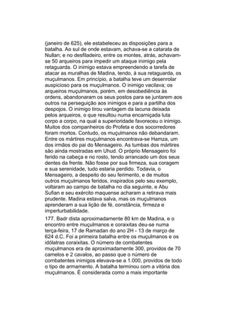 (janeiro de 625), ele estabeleceu as disposições para a
batalha. Ao sul de onde estavam, achava-se a catarata de
Nullan; e no desfiladeiro, entre os montes, atrás, achavam-
se 50 arqueiros para impedir um ataque inimigo pela
retaguarda. O inimigo estava empreendendo a tarefa de
atacar as muralhas de Madina, tendo, à sua retaguarda, os
muçulmanos. Em princípio, a batalha teve um desenrolar
auspicioso para os muçulmanos. O inimigo vacilava; os
arqueiros muçulmanos, porém, em desobediência às
ordens, abandonaram os seus postos para se juntarem aos
outros na perseguição aos inimigos e para a partilha dos
despojos. O inimigo tirou vantagem da lacuna deixada
pelos arqueiros, o que resultou numa encarniçada luta
corpo a corpo, na qual a superioridade favoreceu o inimigo.
Muitos dos companheiros do Profeta e dos socorredores
foram mortos. Contudo, os muçulmanos não debandaram.
Entre os mártires muçulmanos encontrava-se Hamza, um
dos irmãos do pai do Mensageiro. As tumbas dos mártires
são ainda mostradas em Uhud. O próprio Mensageiro foi
ferido na cabeça e no rosto, tendo arrancado um dos seus
dentes da frente. Não fosse por sua firmeza, sua coragem
e sua serenidade, tudo estaria perdido. Todavia, o
Mensageiro, a despeito do seu ferimento, e de muitos
outros muçulmanos feridos, inspirados pelo seu exemplo,
voltaram ao campo de batalha no dia seguinte, e Abu
Sufian e seu exército maquense acharam a retirava mais
prudente. Madina estava salva, mas os muçulmanos
aprenderam a sua lição de fé, constância, firmeza e
imperturbabilidade.
177. Badr dista aproximadamente 80 km de Madina, e o
encontro entre muçulmanos e coraixitas deu-se numa
terça-feira, 17 de Ramadan do ano 2H - 13 de março de
624 d.C. Foi a primeira batalha entre os muçulmanos e os
idólatras coraixitas. O número de combatentes
muçulmanos era de aproximadamente 300, providos de 70
camelos e 2 cavalos, ao passo que o número de
combatentes inimigos elevava-se a 1.000, providos de todo
o tipo de armamento. A batalha terminou com a vitória dos
muçulmanos. É considerada como a mais importante
 