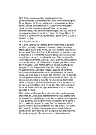 182. Estas considerações gerais aplicam-se,
particularmente, ao desastre de Uhud. Num combate pela
fé, se alguém for ferido, saiba que o adversário também
sofreu baixas consideráveis. O sucesso ou o fracasso,
neste mundo, acontecem para todos, em tempos
diversificados; não devemos resmungar, uma vez que não
nos conscientizamos de todo o plano de Deus. O brio do
homem é conhecido na adversidade, assim como o ouro é
testado no fogo.
183. Batalha de Uhud.
184. Este versículo se refere, primordialmente, à batalha
de Uhud, em cujo decorrer houve um clamor de que o
Mensageiro havia sido morto. De fato, ele fora seriamente
ferido, mas Tal’a, Abu Bakr e Áli estavam ao seu lado para
o socorrer, e a incontente bravura deles salvou o exército
muçulmano de uma completa derrota. Este versículo foi
lembrado, novamente, por Abu Bakr, quando o Mensageiro
morreu de morte natural oito anos depois, para lembrar o
povo de Deus, Cuja Mensagem ele trouxe, viveria para
sempre. E nós temos de nos lembra disto, agora e
freqüentemente, por duas razões: quando no sentimos
inclinados a dispensar honrarias àqueles que foi o mais
veraz, ao mais puro e o maior dos homens, isto no sentido
de compensar o nosso enriquecimento de espírito, com os
seus ensinamentos; e quando nos sentimos deprimidos
pelas nuanças e mudanças de tempo, e nos esquecemos
de que o Eterno Deus vive e vela por nós, bem como por
todas as Suas criaturas, agora como em toda a história,
passada e futura.
185. Há um sutil toque de ironia nisto. No que tange aos
arqueiros de Uhud, que desertaram dos seus postos para
empreenderem a pilhagem, eles talvez tenham conseguido
a sua partilha, mas ao preço de se exporem, bem como a
todo o exército, a grande risco. Por causa de um ínfimo
ganho terreno, quase perderam as suas almas. Por outro
lado, quanto àqueles que ampliaram as suas visões e
combateram com denodo, em disciplina, sua recompensa
foi preste e segura. Se morressem, poriam sobre as
 
