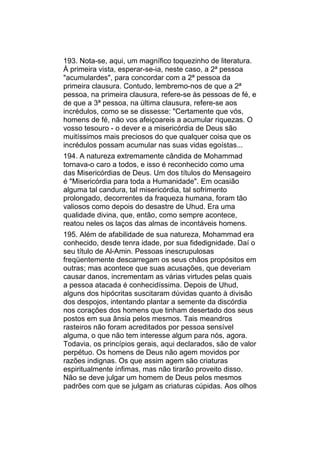 193. Nota-se, aqui, um magnífico toquezinho de literatura.
À primeira vista, esperar-se-ia, neste caso, a 2ª pessoa
"acumulardes", para concordar com a 2ª pessoa da
primeira clausura. Contudo, lembremo-nos de que a 2ª
pessoa, na primeira clausura, refere-se às pessoas de fé, e
de que a 3ª pessoa, na última clausura, refere-se aos
incrédulos, como se se dissesse: "Certamente que vós,
homens de fé, não vos afeiçoareis a acumular riquezas. O
vosso tesouro - o dever e a misericórdia de Deus são
muitíssimos mais preciosos do que qualquer coisa que os
incrédulos possam acumular nas suas vidas egoístas...
194. A natureza extremamente cândida de Mohammad
tornava-o caro a todos, e isso é reconhecido como uma
das Misericórdias de Deus. Um dos títulos do Mensageiro
é "Misericórdia para toda a Humanidade". Em ocasião
alguma tal candura, tal misericórdia, tal sofrimento
prolongado, decorrentes da fraqueza humana, foram tão
valiosos como depois do desastre de Uhud. Era uma
qualidade divina, que, então, como sempre acontece,
reatou neles os laços das almas de incontáveis homens.
195. Além de afabilidade de sua natureza, Mohammad era
conhecido, desde tenra idade, por sua fidedignidade. Daí o
seu título de Al-Amin. Pessoas inescrupulosas
freqüentemente descarregam os seus chãos propósitos em
outras; mas acontece que suas acusações, que deveriam
causar danos, incrementam as várias virtudes pelas quais
a pessoa atacada é conhecidíssima. Depois de Uhud,
alguns dos hipócritas suscitaram dúvidas quanto à divisão
dos despojos, intentando plantar a semente da discórdia
nos corações dos homens que tinham desertado dos seus
postos em sua ânsia pelos mesmos. Tais meandros
rasteiros não foram acreditados por pessoa sensível
alguma, o que não tem interesse algum para nós, agora.
Todavia, os princípios gerais, aqui declarados, são de valor
perpétuo. Os homens de Deus não agem movidos por
razões indignas. Os que assim agem são criaturas
espiritualmente ínfimas, mas não tirarão proveito disso.
Não se deve julgar um homem de Deus pelos mesmos
padrões com que se julgam as criaturas cúpidas. Aos olhos
 