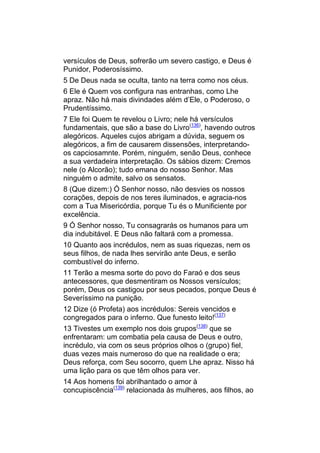 versículos de Deus, sofrerão um severo castigo, e Deus é
Punidor, Poderosíssimo.
5 De Deus nada se oculta, tanto na terra como nos céus.
6 Ele é Quem vos configura nas entranhas, como Lhe
apraz. Não há mais divindades além d’Ele, o Poderoso, o
Prudentíssimo.
7 Ele foi Quem te revelou o Livro; nele há versículos
fundamentais, que são a base do Livro(136), havendo outros
alegóricos. Aqueles cujos abrigam a dúvida, seguem os
alegóricos, a fim de causarem dissensões, interpretando-
os capciosamnte. Porém, ninguém, senão Deus, conhece
a sua verdadeira interpretação. Os sábios dizem: Cremos
nele (o Alcorão); tudo emana do nosso Senhor. Mas
ninguém o admite, salvo os sensatos.
8 (Que dizem:) Ó Senhor nosso, não desvies os nossos
corações, depois de nos teres iluminados, e agracia-nos
com a Tua Misericórdia, porque Tu és o Munificiente por
excelência.
9 Ó Senhor nosso, Tu consagrarás os humanos para um
dia indubitável. E Deus não faltará com a promessa.
10 Quanto aos incrédulos, nem as suas riquezas, nem os
seus filhos, de nada lhes servirão ante Deus, e serão
combustível do inferno.
11 Terão a mesma sorte do povo do Faraó e dos seus
antecessores, que desmentiram os Nossos versículos;
porém, Deus os castigou por seus pecados, porque Deus é
Severíssimo na punição.
12 Dize (ó Profeta) aos incrédulos: Sereis vencidos e
congregados para o inferno. Que funesto leito!(137)
13 Tivestes um exemplo nos dois grupos(138) que se
enfrentaram: um combatia pela causa de Deus e outro,
incrédulo, via com os seus próprios olhos o (grupo) fiel,
duas vezes mais numeroso do que na realidade o era;
Deus reforça, com Seu socorro, quem Lhe apraz. Nisso há
uma lição para os que têm olhos para ver.
14 Aos homens foi abrilhantado o amor à
concupiscência(139) relacionada às mulheres, aos filhos, ao
 
