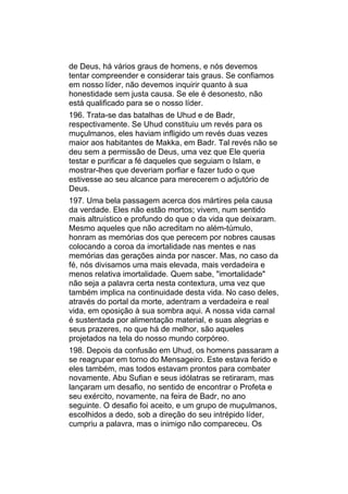 de Deus, há vários graus de homens, e nós devemos
tentar compreender e considerar tais graus. Se confiamos
em nosso líder, não devemos inquirir quanto à sua
honestidade sem justa causa. Se ele é desonesto, não
está qualificado para se o nosso líder.
196. Trata-se das batalhas de Uhud e de Badr,
respectivamente. Se Uhud constituiu um revés para os
muçulmanos, eles haviam infligido um revés duas vezes
maior aos habitantes de Makka, em Badr. Tal revés não se
deu sem a permissão de Deus, uma vez que Ele queria
testar e purificar a fé daqueles que seguiam o Islam, e
mostrar-lhes que deveriam porfiar e fazer tudo o que
estivesse ao seu alcance para merecerem o adjutório de
Deus.
197. Uma bela passagem acerca dos mártires pela causa
da verdade. Eles não estão mortos; vivem, num sentido
mais altruístico e profundo do que o da vida que deixaram.
Mesmo aqueles que não acreditam no além-túmulo,
honram as memórias dos que perecem por nobres causas
colocando a coroa da imortalidade nas mentes e nas
memórias das gerações ainda por nascer. Mas, no caso da
fé, nós divisamos uma mais elevada, mais verdadeira e
menos relativa imortalidade. Quem sabe, "imortalidade"
não seja a palavra certa nesta contextura, uma vez que
também implica na continuidade desta vida. No caso deles,
através do portal da morte, adentram a verdadeira e real
vida, em oposição à sua sombra aqui. A nossa vida carnal
é sustentada por alimentação material, e suas alegrias e
seus prazeres, no que há de melhor, são aqueles
projetados na tela do nosso mundo corpóreo.
198. Depois da confusão em Uhud, os homens passaram a
se reagrupar em torno do Mensageiro. Este estava ferido e
eles também, mas todos estavam prontos para combater
novamente. Abu Sufian e seus idólatras se retiraram, mas
lançaram um desafio, no sentido de encontrar o Profeta e
seu exército, novamente, na feira de Badr, no ano
seguinte. O desafio foi aceito, e um grupo de muçulmanos,
escolhidos a dedo, sob a direção do seu intrépido líder,
cumpriu a palavra, mas o inimigo não compareceu. Os
 