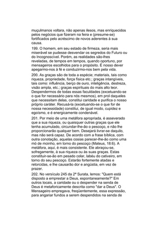 muçulmanos voltara, não apenas ilesos, mas enriquecidos
pelos negócios que fizeram na feira e (presume-se)
fortificados pelo acréscimo de novos aderentes à sua
causa.
199. O homem, em seu estado de firmeza, seria mais
miserável se pudesse desvendar os segredos do Futuro ou
do Incognoscível. Porém, as realidades são-lhes
reveladas, de tempos em tempos, quando oportuno, por
mensageiros escolhidos para o propósito. É nosso dever
apegarmo-nos à fé e conduzirmo-nos bem pela vida.
200. As graças são de toda a espécie; materiais, tais como
riqueza, propriedade, força física etc.; graças intangíveis,
tais como: influência, berço de ouro, inteligência, destreza,
visão ampla, etc.; graças espirituais do mais alto teor.
Despendermos de todas essas faculdades (excetuando-se
o que for necessário para nós mesmos), em prol daqueles
que necessitam delas, constitui caridade e purifica o nosso
próprio caráter. Recusá-la (excetuando-se o que for de
nossa necessidade) constitui, de igual modo, cupidez e
egoísmo, e é energicamente condenável.
201. Por meio de uma metáfora apropriada, é asseverado
que a sua riqueza, ou quaisquer outras graças que ele
tenha acumulado, circundar-lhe-ão o pescoço, e não lhe
proporcionarão qualquer bem. Desejará livrar-se daquilo,
mas não será capaz. De acordo com a frase bíblica, com
outra conotação, aquelas cosias parecer-lhe-ão como uma
mó de moinho, em torno do pescoço (Mateus, 18:6). A
metáfora, aqui, é mais consistente. Ele abraçou-se,
sofregamente, à sua riqueza ou às suas graças. Estas
constituir-se-ão em pesado colar, labéu do cativeiro, em
torno do seu pescoço. Estarão fortemente atadas e
retorcidas, e lhe causarão dor e angústia, em vez de
prazer.
202. No versículo 245 da 2ª Surata, lemos: "Quem está
disposto a emprestar a Deus, espontaneamente?" Em
outros locais, a caridade ou o despender na senda de
Deus é metaforicamente descrita como "dar a Deus". O
Mensageiro empregava, freqüentemente, essa expressão,
para angariar fundos a serem despendidos na senda de
 
