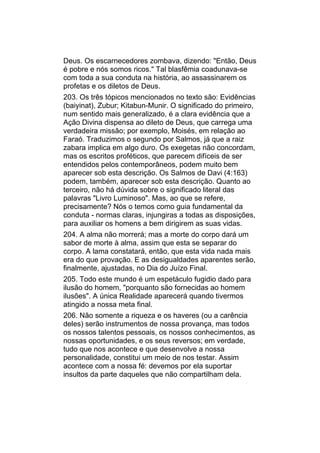 Deus. Os escarnecedores zombava, dizendo: "Então, Deus
é pobre e nós somos ricos." Tal blasfêmia coadunava-se
com toda a sua conduta na história, ao assassinarem os
profetas e os diletos de Deus.
203. Os três tópicos mencionados no texto são: Evidências
(baiyinat), Zubur; Kitabun-Munir. O significado do primeiro,
num sentido mais generalizado, é a clara evidência que a
Ação Divina dispensa ao dileto de Deus, que carrega uma
verdadeira missão; por exemplo, Moisés, em relação ao
Faraó. Traduzimos o segundo por Salmos, já que a raiz
zabara implica em algo duro. Os exegetas não concordam,
mas os escritos proféticos, que parecem difíceis de ser
entendidos pelos contemporâneos, podem muito bem
aparecer sob esta descrição. Os Salmos de Davi (4:163)
podem, também, aparecer sob esta descrição. Quanto ao
terceiro, não há dúvida sobre o significado literal das
palavras "Livro Luminoso". Mas, ao que se refere,
precisamente? Nós o temos como guia fundamental da
conduta - normas claras, injungiras a todas as disposições,
para auxiliar os homens a bem dirigirem as suas vidas.
204. A alma não morrerá; mas a morte do corpo dará um
sabor de morte à alma, assim que esta se separar do
corpo. A lama constatará, então, que esta vida nada mais
era do que provação. E as desigualdades aparentes serão,
finalmente, ajustadas, no Dia do Juízo Final.
205. Todo este mundo é um espetáculo fugidio dado para
ilusão do homem, "porquanto são fornecidas ao homem
ilusões". A única Realidade aparecerá quando tivermos
atingido a nossa meta final.
206. Não somente a riqueza e os haveres (ou a carência
deles) serão instrumentos de nossa provança, mas todos
os nossos talentos pessoais, os nossos conhecimentos, as
nossas oportunidades, e os seus reversos; em verdade,
tudo que nos acontece e que desenvolve a nossa
personalidade, constitui um meio de nos testar. Assim
acontece com a nossa fé: devemos por ela suportar
insultos da parte daqueles que não compartilham dela.
 