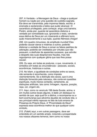 207. A Verdade - a Mensagem de Deus - chega a qualquer
homem ou nação por uma questão de custódia sagrada.
Ela deve ser transmitida, pela imprensa falada, escrita, e
ensinada e esclarecida a todos que puder alcançar. O
sacerdócio privilegiado, para começar, erige uma barreira.
Porém, ainda pior, quando tal sacerdócio distorce a
verdade por comodidade sua, ignorando o resto, vendendo
essa dádiva de Deus por um miserando e efêmero lucro,
quão miseravelmente a sua lição, quando Nêmesis chegar!
208. Um quadro minucioso, de amplitude mundial! Eles
poderão causar danos e misérias a outros; poderão
distorcer a verdade de Deus e coroar os falsos padrões de
adoração; poderão ser creditados por virtudes que não
possuem, e desfrutar de aparentes sucessos, que advirão
a despeito das suas desprezíveis fraudes, mas não
regozijemos com qualquer glória que isso lhes possa
causar.
209. Ou seja, em todas as posturas, o que, novamente, é
simbólico em todas as circunstâncias - pessoais, sociais,
econômicas, históricas e outras.
210. No Islam, a igualdade de condições entre os sexos,
não somente é reconhecida, como imposta
veementemente. Se a distinção dos sexos, que é uma
distinção fornecida pela natureza, não conta em questões
espirituais, muito menos contarão, certamente, as
distinções artificiais, tais como: linhagem, riqueza, posição,
raça, cor, origem etc.
211. Aqui, como no versículo 198 desta Surata, acima, e
em muitos outros locais algures, é dado um destaque no
sentido de que, seja qual for a dádiva, a recompensa ou a
bem-aventurança que advenha àqueles de conduta reta, o
seu principal mérito repousa no fato de tudo emana da
Presença do Próprio Deus. A "Proximidade de Deus"
expressa essa ocorrência melhor do que qualquer outro
símbolo.
212. (Falah) aqui, e em outras passagens, deve ser
entendida em um sentido amplo, incluindo a prosperidade
nos nossos afazeres terrenos, bem como no nosso
 