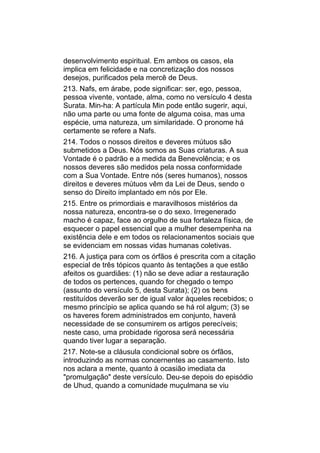 desenvolvimento espiritual. Em ambos os casos, ela
implica em felicidade e na concretização dos nossos
desejos, purificados pela mercê de Deus.
213. Nafs, em árabe, pode significar: ser, ego, pessoa,
pessoa vivente, vontade, alma, como no versículo 4 desta
Surata. Min-ha: A partícula Min pode então sugerir, aqui,
não uma parte ou uma fonte de alguma coisa, mas uma
espécie, uma natureza, um similaridade. O pronome há
certamente se refere a Nafs.
214. Todos o nossos direitos e deveres mútuos são
submetidos a Deus. Nós somos as Suas criaturas. A sua
Vontade é o padrão e a medida da Benevolência; e os
nossos deveres são medidos pela nossa conformidade
com a Sua Vontade. Entre nós (seres humanos), nossos
direitos e deveres mútuos vêm da Lei de Deus, sendo o
senso do Direito implantado em nós por Ele.
215. Entre os primordiais e maravilhosos mistérios da
nossa natureza, encontra-se o do sexo. Irregenerado
macho é capaz, face ao orgulho de sua fortaleza física, de
esquecer o papel essencial que a mulher desempenha na
existência dele e em todos os relacionamentos sociais que
se evidenciam em nossas vidas humanas coletivas.
216. A justiça para com os órfãos é prescrita com a citação
especial de três tópicos quanto às tentações a que estão
afeitos os guardiães: (1) não se deve adiar a restauração
de todos os pertences, quando for chegado o tempo
(assunto do versículo 5, desta Surata); (2) os bens
restituídos deverão ser de igual valor àqueles recebidos; o
mesmo princípio se aplica quando se há rol algum; (3) se
os haveres forem administrados em conjunto, haverá
necessidade de se consumirem os artigos perecíveis;
neste caso, uma probidade rigorosa será necessária
quando tiver lugar a separação.
217. Note-se a cláusula condicional sobre os órfãos,
introduzindo as normas concernentes ao casamento. Isto
nos aclara a mente, quanto à ocasião imediata da
"promulgação" deste versículo. Deu-se depois do episódio
de Uhud, quando a comunidade muçulmana se viu
 