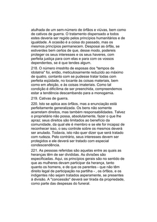 atulhada de um sem-número de órfãos e viúvas, bem como
de cativos de guerra. O tratamento dispensado a todos
estes deveria ser regido pelos princípios humanitários e de
igualdade. A ocasião é a coisa do passado, mas os
mesmos princípios permanecem. Desposai as órfãs, se
estiverdes bem certos de que, desse modo, podereis
proteger os seus interesses e os seus haveres, com
perfeita justiça para com elas e para com os vossos
dependentes, se é que tendes algum.
218. O número irrestrito de esposas dos "tempos de
idolatria" foi, então, meticulosamente reduzido ao máximo
de quatro, contanto com se pudesse tratar todas com
perfeita eqüidade, no tocante às coisas materiais, bem
como em afeição, e às coisas imateriais. Como tal
condição é dificílima de ser preenchida, compreendemos
estar a tendência descambando para a monogamia.
219. Cativas de guerra.
220. Isto se aplica aos órfãos, mas a enunciação está
perfeitamente generalizada. Os bens não somente
acarretam direitos, mas também responsabilidades. Talvez
o proprietário não possa, absolutamente, fazer o que lhe
apraz; seus direitos são limitados ao benefício da
comunidade, da qual ele é membro e se ele for incapaz de
reconhecer isso, o seu controle sobre os mesmos deverá
ser anulado. Todavia, isto não quer dizer que será tratado
com rudeza. Pelo contrário, seus interesses devem ser
protegidos e ele deverá ser tratado com especial
condescendência.
221. As pessoas referidas são aquelas entre as quais as
heranças têm de ser divididas. As divisões são
especificadas. Aqui, os princípios gerais são no sentido de
que as mulheres devam participar da herança, tanto
quanto os homens, e de que os parentes - que não têm
direito legal de participação na partilha - , os órfãos, e os
indigentes não sejam tratados asperamente, se presentes
à divisão. A "concessão" deverá ser tirada da propriedade,
como parte das despesas do funeral.
 