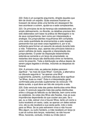 222. Este é um pungente argumento, dirigido àqueles que
têm de dividir um espólio. Quão ansiosos ficariam se
tivessem de deixar atrás uma família em desespero! Se
isso acontecer a outrem, ajudai-os e sede complacentes.
223. Os princípios da lei da herança são estabelecidos, em
amplo delineamento, no Alcorão; os detalhes precisos têm
sido elaborados com base na prática do Mensageiro e na
de seus companheiros, bem como por interpretação e
analogia. Os jurisprudentes muçulmanos têm compilado
uma vasta quantidade de ensinamentos a este respeito,
parecendo-nos que esse corpo legislativo é, por si só,
suficiente para formar um assunto de estudo durante toda
a vida. Trataremos, aqui, apenas dos princípios básicos a
serem colhidos do texto, segundo a interpretação dos
jurisprudentes. O poder da disposição testamentária
estende-se somente a um terço da propriedade; os
restantes dois terços são distribuídos entre os herdeiros,
como foi prescrito. Toda a distribuição se efetua depois de
serem pagos legados e dívidas, incluindo as despesas do
funeral.
224. À primeira vista, as palavras árabes parecem
significar : "se mais de duas filhas". Contudo, a alternativa
na cláusula seguinte é: "se apenas uma filha".
Logicamente, portanto, a primeira cláusula deve significar:
"se filhas, duas ou mais". Esta é a interpretação geral,
confirmada pela provisão suplementar do versículo 176
desta surata, o qual deve ser lido ele conjunto a este.
225. Este versículo trata das partes distribuídas entre filhos
e pais. O versículo seguinte trata das partes distribuídas
entre o cônjuge do falecido ou da falecida, bem como entre
os colaterais. As cotas dos filhos são fixadas, mas as suas
importâncias dependerão do que couber aos pais. Se o
pai, ou a mãe, estiver vivo e houver filhos, tanto um como a
outra receberá um sexto, cada; se apenas um deles estiver
vivo, ele ou ela receberá a sua sexta parte, indo o resto
para os filhos. Se os pais estiverem vivos e não houver
filho algum, ou outro herdeiro, a mãe receberá um terço (e
o pai os outros dois terços, restantes); se não houver
filhos, havendo, contudo, irmãos ou irmãs (isto é
 