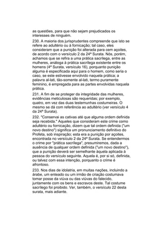 as questões, para que não sejam prejudicados os
interesses de ninguém.
230. A maioria dos jurisprudentes compreende que isto se
refere ao adultério ou à fornicação; tal caso, eles
consideram que a punição foi alterada para cem açoites,
de acordo com o versículo 2 da 24ª Surata. Nós, porém,
achamos que se refira a uma prática sacrílega, entre as
mulheres, análoga à prática sacrílega existente entre os
homens (4ª Surata, versículo 16), porquanto punição
alguma é especificada aqui para o homem, como seria o
caso, se este estivesse envolvido naquela prática; a
palavra al-lati, tão-somente al-lati, termo puramente
feminino, é empregada para as partes envolvidas naquela
prática.
231. A fim de se proteger da integridade das mulheres,
evidências meticulosas são requeridas; por exemplo,
quatro, em vez das duas testemunhas costumeiras. O
mesmo se dá com referência ao adultério (ver versículo 4
da 24ª Surata).
232. "Conservai as cativas até que alguma ordem definida
seja recebida." Aqueles que consideram este crime como
adultério ou fornicação, dizem que tal ordem definida ("um
novo destino") significa um pronunciamento definitivo do
Profeta, sob inspiração; esta era a punição por açoites,
encontrada no versículo 2 da 24ª Surata. Se entendermos
o crime por "prática sacrílega", presumiremos, dada a
ausência de qualquer ordem definida ("um novo destino"),
que a punição deverá ser semelhante àquela aplicada à
pessoa do versículo seguinte. Aquela é, por si só, definida,
ou talvez com essa intenção, porquanto o crime é
afrontoso.
233. Nos dias de idolatria, em muitas nações, incluindo a
árabe, um enteado ou um irmão de criação costumava
tomar posse da viúva ou das viúvas do falecido,
juntamente com os bens e escravos deste. Tal costume
sacrílego foi proibido. Ver, também, o versículo 22 desta
surata, mais adiante.
 