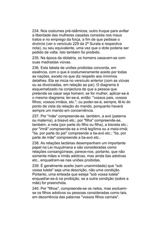 234. Nos costumes pré-islâmicos, outro truque para aviltar
a liberdade das mulheres casadas consistia nos maus
tratos e no emprego da força, a fim de que pedisse o
divórcio (ver o versículo 229 da 2ª Surata e respectiva
nota), ou seu equivalente, uma vez que o dote poderia ser
pedido de volta. Isto também foi proibido.
235. Na época da idolatria, os homens casavam-se com
suas madrastas viúvas.
236. Esta tabela de uniões proibidas concorda, em
essência, com o que é costumeiramente aceito por todas
as nações, exceto no que diz respeito aos mínimos
detalhes. Ela se inicia no versículo anterior (com as viúvas
ou as divorciadas, em relação ao pai). O diagrama é
esquematizado na conjectura de que a pessoa que
pretende se casar seja homem; se for mulher, aplicar-se-á
o mesmo diagrama; ler-se-á, então: "vossos pais, vossos
filhos, vossos irmãos, etc."; ou poder-se-á, sempre, lê-lo do
ponto de vista da relação do marido, porquanto haverá
sempre um marido em concernência.
237. Por "mãe" compreende-se, também, a avó (paterna
ou materna), a bisavó etc.; por "filha" compreende-se,
também, a neta (por parte do filho ou filha), a bisneta etc.;
por "irmã" compreende-se a irmã legítima ou a meio-irmã;
"tia, por parte do pai" compreende a tia-avó etc.; "tia, por
parte de mãe" compreende a tia-avó etc..
238. As relações lactárias desempenham um importante
papel na Lei muçulmana e são consideradas como
relações consangüíneas; parece-nos, portanto, que não
somente mães e irmãs adotivas, mas ainda tias adotivas
etc., enquadram-se nas uniões proibidas.
239. É geralmente aceito (sem unanimidade) que "sob
vossa tutela" seja uma descrição, não uma condição.
Portanto, uma enteada que esteja "sob vossa tutela"
enquadrar-se-á na proibição, se a outra condição (sobre a
mãe) for preenchida.
240. Por "filhos", compreende-se os netos, mas excluem-
se os filhos adotivos ou pessoas consideradas como tais,
em decorrência das palavras "vossos filhos carnais".
 