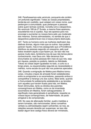 246. Parafraseemos este versículo, porquanto ele contém
um profundo significado: Todas as vossas propriedades,
tende-las em custódio, quer estejam em vosso nome, quer
pertençam à comunidade, quer pertençam a pessoas
sobre quem tenhais controle. Constitui erro e desperdício.
No versículo 188 da 2ª Surata, a mesma frase apareceu,
acautelando-nos à cupidez. Aqui ela aparece para nos
encorajar a aumentar os nossos bens pelo uso moderado
dos mesmos. Somos admoestados, no sentido de que o
desperdício poderá levar-nos à nossa própria destruição.
247. Tanto os homens como as mulheres desfrutam das
dádivas divinas, alguns mais que os outros. Isso poderá
parecer injusto, mas é-nos assegurado que a Providência
distribuiu as pessoas segundo um esquema, pelo qual
todos recebem aquilo a que fazem jus. Se isso não nos
parece muito claro, lembremo-nos de que não temos pleno
conhecimento, mas Deus sim. Não devemos ficar
enciumados se outras pessoas têm mais do que nós, seja
em riqueza, posição ou poderio, talento ou felicidade.
Talvez as coisas sejam igualadas no todo, a curto ou a
longo prazo, ou equacionadas segundo as necessidades e
méritos, numa escala da qual não nos podemos aperceber.
248. Quando a emigração de Makka para Madina tomou
corpo, vínculos e laços de amizade foram estabelecidos
entre os emigrantes e os socorredores, passando ambos a
compartilhar a herança uns dos outros. Mais tarde, quando
a Comunidade foi solidamente estabelecida e as tensões
com aqueles que haviam ficado para trás, em Makka,
foram diminuídas, tanto os direitos dos parentes
consangüíneos em Makka, como os da irmandade
socorredora em Madina, foram salvaguardados. O
significado mais generalizado é semelhante: respeitai os
vossos laços consangüíneos, de fraternidade, de pacto
amigável e de compreensão.
249. No caso de altercação familiar, quatro medidas a
serem tomadas, são mencionadas: talvez conselhos
verbais ou admoestações sejam suficientes; se noa, as
relações sexuais deverão ser suspensas; se isso não
bastar algum leve castigo físico deverá ser ministrado,
 