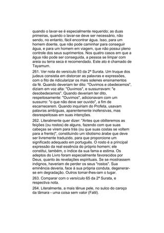 quando o lavar-se é especialmente requerido; as duas
primeiras, quando o lavar-se deve ser necessário, não
sendo, no entanto, fácil encontrar água. Isso, para um
homem doente, que não pode caminhar para conseguir
água, e para um homem em viagem, que não possui pleno
controle dos seus suprimentos. Nos quatro casos em que a
água não pode ser conseguida, a pessoa se limpar com
areia ou terra seca é recomendado. Este ato é chamado de
Tayamum.
261. Ver nota do versículo 93 da 2ª Surata. Um truque dos
judeus consistia em distorcer as palavras e expressões,
com o fito de ridicularizar os mais solenes ensinamentos
da fé. Quando deveriam ter dito: "Ouvimos e obedecemos",
diziam em voz alta: "Ouvimos", e sussurravam: "e
desobedecemos". Quando deveriam ter dito,
respeitosamente: "Ouvimos", adicionavam com um
sussurro: "o que não deve ser ouvido", a fim de
escarnecerem. Quando inquiriam do Profeta, usavam
palavras ambíguas, aparentemente inofensivas, mas
desrespeitosas em suas intenções.
262. Literalmente quer dizer: "Antes que obliteremos as
feições (ou rostos) de alguns, fazendo com que suas
cabeças se virem para trás (ou que suas costas se voltem
para a frente)", constituindo um idiotismo árabe que deve
ser livremente traduzido, para que proporcione um
significado adequado em português. O rosto é a principal
expressão da real essência do próprio homem; ele
constitui, também, o índice da sua fama e estima. Os
adeptos do Livro foram especialmente favorecidos por
Deus, quanto às revelações espirituais. Se se mostrassem
indignos, haveriam de perder os seus "rostos". Sua
eminência deveria, face à sua própria conduta, degenerar-
se em degradação. Outros tomar-lhes-iam o lugar.
263. Comparar com o versículo 65 da 2ª Surata, e
respectiva nota.
264. Literalmente, a mais tênue pele, no sulco do caroço
da tâmara - uma coisa sem valor (Fatil).
 