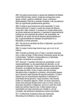 265. Os judeus procuraram a ajuda dos idólatras de Makka
contra Mohammad; porém, longe de conseguirem essa
ajuda, ambos, judeus e idólatras, foram, outrossim,
desbaratados. Esta foi a ocasião imediata, mas as palavras
têm um significado perfeitamente genérico.
266. A palavra que traduzimos pela expressão "a mais
ínfima partícula" é naquir, o sulco do caroço da tâmara,
coisa sem valor nenhum. A avareza e a inveja estão entre
as piores espécies de egoísmo, e aparecem especialmente
incôngruas nas pessoas de poderio, de autoridade, de
influência, de quem era de se esperar generosidade em
dar, e generosidade em desejar prosperidade ou a
felicidade a outras pessoas.
267. Tal como os reinados de Davi e Salomão, que tinham
fama internacional.
268. A inveja é como fogo interno que, por si só, é um
inferno.
269. O jardim contrasta com o Fogo; a sombra contrasta
com o calor do fogo. O Mal cresce consoante aquilo de que
é alimentado. Também a benevolência e a felicidade
crescem consoante a sua prática.
270. Úlul-amr = aqueles imbuídos de autoridade, ou de
responsabilidade, ou da capacidade de decisão, ou de
resolução de disputas. Toda a autoridade emana de Deus.
Portanto, os profetas de Deus têm as suas autoridade
derivadas da d’Ele. Como o Islam não faz divisões
abruptas entre o sagrado e o profano, comumente espera
que o governo seja imbuído de espírito justiceiro. O Islam
espera que os muçulmanos respeitem e obedeçam à
autoridade de tal governo. Caso contrário, não haverá
ordem ou disciplina alguma. Onde, na atual conjuntura,
existe uma abrupta divisão entre a lei e a mora, entre os
assuntos seculares e religiosos, como é o caso da maior
parte dos países hoje em dia, o Islam espera que a
autoridade civil seja exercida com retidão e, em tal
condição, ele prescreve obediência a essa autoridade.
271. A referência imediata é feita aos hipócritas
(Munafiquin) de Madina, mas as palavras são
 
