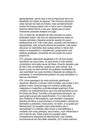 generalizadas, sendo que o mal da hipocrisia tem-nos
desafiado em todas as épocas. Tais homens declaram
estar sempre do lado do Direito, mas sorrateiramente
andam de braços dados com o mal e com a injustiça,
fazendo desta última o seu juiz, desde que os seus
interesses pessoais estejam em jogo.
272. O teste da verdadeira fé não consiste na nossa
profissão verbal, mas sim em apresentarmos todas as
nossas dúvidas e disputas perante aquele em quem
professamos a fé. Indo mais além, quando uma decisão é
apresentada, não somente devemos aceitá-la, mas ainda
rebuscar os recônditos das nossas almas e retirar dali
todos os empecilhos e resistências, propiciando uma
jubilosa aceitação, resultante da convicção da nossa
própria fé.
273. Aqueles altamente apegados à fé, de bom grado
sacrificam as suas vidas, os seus lares e tudo quanto
consideram caro pela causa de Deus. Quanto àqueles cuja
fé não é tão consistente, espera-se, pelo menos, que
façam o que um leal membro de qualquer sociedade faz:
que submetam as suas dúvidas e disputas ao cabeça da
sociedade, a animadamente aceitam as suas decisões e a
elas se submetam.
274. Uma passagem do mais profundo significado
espiritual. Mesmo o homem mais humilde, que aceita a fé e
pratica o bem, torna-se logo um membro aceito pela
majestosa e magnífica confraternidade espiritual. Esta
constitui um companheirismo que vive eternamente ao sol
da Graça de Deus. Constitui uma gloriosa hierarquia, da
qual quatro gruas são especificados: (1) o mais alto é o
dos Profetas ou Mensageiros, que recebem inspiração
plenária de Deus e que ensinam a humanidade, através de
exemplos e preceitos. Esse posto, no Islam, é ocupado por
Mohammad; (2) aqueles cujos estandartes são a
sinceridade e a verdade; eles amam e exemplificam a
verdade com suas pessoas, seus meios, suas influências e
com tudo de seu. Esse posto foi ocupado pelos
companheiros especiais de Mohammad, cujo modelo
encontrava-se em Abu Bakr Assiddik; (3) o nobre exército
 