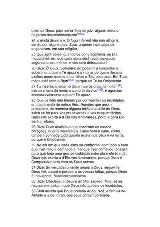 Livro de Deus, para servir-lhes de juiz, alguns deles o
negaram desdenhosamente?(142)
24 E ainda disseram: O fogo infernal não nos atingirá,
senão por alguns dias. Suas próprias invenções os
enganaram, em sua religião.
25 Que será deles, quando os congregarmos, no Dia
Indubitável, em que cada alma será recompensada
segundo o seu mérito, e não será defraudada?
26 Dize: Ó Deus, Soberano do poder! Tu concedes a
soberania a quem Te apraz e a retiras de quem desejas;
exaltas quem queres e humilhas a Teu belprazer. Em Tuas
mãos está todo o Bem(143), porque só Tu és Onipotente.
27 Tu inseres a noite no dia e inseres o dia na noite(144);
extrais o vivo do morto e o morto do vivo(145), e agracias
imensuravelmente a quem Te apraz.
28 Que os fiéis não tomem por confidentes os incrédulos,
em detrimento de outros fiéis. Aqueles que assim
procedem, de maneira alguma terão o auxílio de Deus,
salvo se for para vos precaverdes e vos resguardardes.
Deus vos exorta a d’Ele vos lembrardes, porque para Ele
será o retorno.
29 Dize: Quer oculteis o que encerram os vossos
corações, quer o manifesteis, Deus bem o sabe, como
também conhece tudo quanto existe nos céus e na terra,
porque é Onipotente.
30 No dia em que cada alma se confrontar com todo o bem
que tiver feito e com todo o mal que tiver cometido, ansiará
para que haja uma grande distância entre ela e ele (o mal).
Deus vos exorta a d’Ele vos lembrardes, porque Deus é
Compassivo para com os Seus servos.
31 Dize: Se verdadeiramente amais a Deus, segui-me;
Deus vos amará e perdoará as vossas faltas, porque Deus
é Indulgente, Misericordiosíssimo.
32 Dize: Obedecei a Deus e ao Mensageiro! Mas, se se
recusarem, saibam que Deus não aprecia os incrédulos.
33 Sem dúvida que Deus preferiu Adão, Noé, a família de
Abraão e a de Imran, aos seus contemporâneos,
 