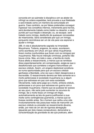 concorda em se submeter à disciplina e em se abster de
infringir as ordens expedidas, terá provada a sua fidelidade
e será tratado como um membro da comunidade em
guerra. Caso contrário, se por falsas pretensões conseguir
ingressar nos conselhos internos, meramente para traí-los,
será devidamente tratado como traidor ou desertor, e será
punido por sua traição e deserção; ou, se escapar, será
tratado como inimigo, destituído de quaisquer concessões
de misericórdia. Será considerado pior que um inimigo,
porquanto reivindicava ser um de vós para vos espionar e
ajudar o inimigo.
286. A vida é absolutamente sagrada na Irmandade
Muçulmana. Todavia, enganos, às vezes, acontecem,
como aconteceu em Uhud, em que vários muçulmanos
foram mortos (confundidos que foram com os inimigos) por
muçulmanos. Não houve intenção criminosa, portanto não
houve crime. Mas, em todo o caso, a família do morto
ficava afeita a ressarcimento, a menos que se remitisse
disso espontaneamente; em compensação, exigia-se que o
desafortunado que cometera o engano manumitisse um
escravo crédulo. Assim, um engano deplorável constituía-
se numa oportunidade para que um escravo crédulo
ganhasse a liberdade, uma vez que o Islam desaprovava a
escravidão. O ressarcimento deveria ser feito somente se o
morto pertencesse à sociedade muçulmana ou a algum
povo que estivesse em paz com essa sociedade.
Obviamente, nada seria pago se o morto, embora crédulo,
pertencesse a um povo que estivesse em guerra com a
sociedade muçulmana; mesmo que se pudesse ter acesso
ao seu povo, não seria justo aumentar os recursos do
inimigo. Se o morto fosse um inimigo em litígio,
automaticamente as leis de guerra justificariam a sua
morte como contingências guerreiras, a menos que se
tivesse rendido antes. Se o homem que ceifou uma vida
involuntariamente não possuísse meios de manumitir um
escravo crédulo ou proceder ao ressarcimento deveria,
então, por meio de um ato de rigorosa abnegação
(jejuando por dois meses consecutivos), demonstrar a
conscientização da gravidade do ato que praticara, além
 