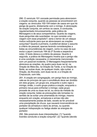 290. O versículo 101 concede permissão para abreviarem
a oração conjunta, quando as pessoas se encontrarem em
viagens; os versículos 102-104 tratam de casos em que há
perigo de guerra, diretamente com o inimigo. A abreviação
da oração conjunta, em ambos os casos, é conduzida,
regulamentada minuciosamente, pela prática do
Mensageiro e de seus companheiros. Quanto às viagens,
duas perguntas são suscitadas: no que consiste uma
viagem com esse propósito?; seria o temor de um ataque
motivo suficiente para que se abreviassem as orações
conjuntas? Quanto à primeira, é preferível deixar o assunto
a critério da pessoal, apenas tecendo considerações a
todas as circunstâncias da viagem, como no caso da que
exclui o jejum (versículo 184 da 2ª Surata e respectiva
nota). O texto deixa-a a critério da pessoa. Quanto à
segunda, a prática do Mensageiro mostra que o perigo não
é uma condição necessária; é meramente mencionado
com um possível incidente, O Mensageiro freqüentemente
abreviava as orações, de quatro para duas rac’at, na
Oração do Meio-dia, na Oração da Tarde, e na Oração da
Noite; as outras duas, de qualquer modo, são curtas: a
Oração, da Alvorada, com duas rac’at, e a Oração do
Crepúsculo, com três.
291. A oração em congregação, em perigo face ao inimigo,
vale-se do princípio de que o conciliábulo deve ser dividido
em dois grupos; um grupo ora, enquanto o outro vigia o
inimigo; então, o outro grupo pratica a oração, enquanto o
primeiro recua para enfrentar o inimigo; cada grupo
procede de uma ou duas rac’at, ou cerca da metade da
oração conjunta; todas as precauções são tomadas no
sentido de se evitar uma arremetida do inimigo; mesmo
enquanto em oração, armaduras e armas não são
necessariamente postas de lado, exceto se for provável
uma precipitação de chuva, que causará inconveniência ao
portador da armadura e dano às armas, ou quando
qualquer indisposição ou fadiga abalar as energias do
portador.
292. São possíveis duas interpretações: (1) "quando
tiverdes concluído a oração conjunta"; (2) "quando (devido
 
