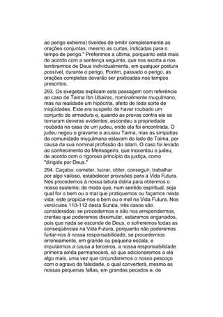 ao perigo extremo) tiverdes de omitir completamente as
orações conjuntas, mesmo as curtas, indicadas para o
tempo de perigo." Preferimos a última, porquanto está mais
de acordo com a sentença seguinte, que nos exorta a nos
lembrarmos de Deus individualmente, em qualquer postura
possível, durante o perigo. Porém, passado o perigo, as
orações completas deverão ser praticadas nos tempos
prescritos.
293. Os exegetas explicam esta passagem com referência
ao caso de Taima Ibn Ubairac, nominalmente muçulmano,
mas na realidade um hipócrita, afeito de toda sorte de
iniqüidades. Este era suspeito de haver roubado um
conjunto de armadura e, quando as provas contra ele se
tornaram deveras evidentes, escondeu a propriedade
roubada na casa de um judeu, onde ela foi encontrada. O
judeu negou o gravame e acusou Taima, mas as simpatias
da comunidade muçulmana estavam do lado de Taima, por
causa da sua nominal profissão do Islam. O caso foi levado
ao conhecimento do Mensageiro, que inocentou o judeu,
de acordo com o rigoroso princípio da justiça, como
"dirigido por Deus."
294. Caçaba: cometer, lucrar, obter, conseguir, trabalhar
por algo valioso, estabelecer provisões para a Vida Futura.
Nós procedemos à nossa labuta diária para obtermos o
nosso sustento; de modo que, num sentido espiritual, seja
qual for o bem ou o mal que pratiquemos ou façamos nesta
vida, este propicia-nos o bem ou o mal na Vida Futura. Nos
versículos 110-112 desta Surata, três casos são
considerados: se procedermos e não nos arrependermos,
crentes que poderemos dissimular, estaremos enganados,
pois que nada se esconde de Deus, e sofreremos todas as
conseqüências na Vida Futura, porquanto não poderemos
furtar-nos à nossa responsabilidade; se procedermos
erroneamente, em grande ou pequena escala, e
imputarmos a causa a terceiros, a nossa responsabilidade
primeira ainda permanecerá, só que adicionaremos a ela
algo mais, uma vez que circundaremos o nosso pescoço
com o agravo da falsidade, o qual converterá, mesmo as
nossas pequenas faltas, em grandes pecados e, de
 