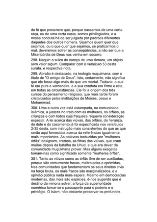 de fé que prescreve que, porque nascemos de uma certa
raça, ou de uma certa casta, somos privilegiados, e a
nossa conduta há de ser julgada por padrões diferentes
daqueles dos outros homens. Sejamos quem quer que
sejamos, ou o que quer que sejamos, se praticarmos o
mal, deveremos sofrer as conseqüências, a não ser que a
Misericórdia de Deus nos venha em socorro.
298. Naquir: o sulco do caroço de uma tâmara, um objeto
sem valor algum. Comparar com o versículo 53 desta
surata, e respectiva nota.
299. Abraão é destacado, na teologia muçulmana, com o
título de "O amigo de Deus". Isto, certamente, não significa
que ele fosse algo mais do que um mortal. Todavia, a sua
fé era pura e verdadeira, e a sua conduta era firme e reta,
em todas as circunstâncias. Ele foi a origem dos três
cursos do pensamento religioso, que mais tarde foram
cristalizados pelas instituições de Moisés, Jesus e
Mohammad.
300. Uma e outra vez está estampada, na comunidade
islâmica, a justeza no trato com as mulheres, os órfãos, as
crianças e com todos cuja fraqueza requeira consideração
especial. A lei acerca das viúvas, dos órfãos, da herança,
do dote e do casamento já foi especificada nos versículos
2-35 desta, com instrução mais consistentes do que as que
serão aqui fornecidas acerca da referências igualmente
mais importantes. As palavras traduzidas por "mulheres
órfãs" designam, cremos, as filhas das viúvas, que eram
muitas depois da batalha de Uhud, e que era dever da
comunidade muçulmana prover. Mas alguns exegetas
tomam-nas como significado somente "mulheres órfãs".
301. Tanto as viúvas como as órfãs têm de ser auxiliadas,
porque são comumente fracas, maltratadas e oprimidas.
Nas comunidades que fundamentam os seus direitos civis
na força bruta, os mais fracos são marginalizados, e a
opinião pública nada mais espera. Mesmo em democracias
modernas, das mais são espécies, é-nos sugerido que é
destino da minoria sofrer; a força da superioridade
numérica tornar-se o passaporte para o poderio e o
privilégio. O Islam, não obstante preservar os profundos
 
