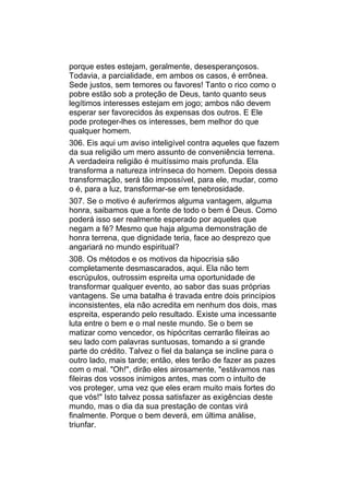 porque estes estejam, geralmente, desesperançosos.
Todavia, a parcialidade, em ambos os casos, é errônea.
Sede justos, sem temores ou favores! Tanto o rico como o
pobre estão sob a proteção de Deus, tanto quanto seus
legítimos interesses estejam em jogo; ambos não devem
esperar ser favorecidos às expensas dos outros. E Ele
pode proteger-lhes os interesses, bem melhor do que
qualquer homem.
306. Eis aqui um aviso inteligível contra aqueles que fazem
da sua religião um mero assunto de conveniência terrena.
A verdadeira religião é muitíssimo mais profunda. Ela
transforma a natureza intrínseca do homem. Depois dessa
transformação, será tão impossível, para ele, mudar, como
o é, para a luz, transformar-se em tenebrosidade.
307. Se o motivo é auferirmos alguma vantagem, alguma
honra, saibamos que a fonte de todo o bem é Deus. Como
poderá isso ser realmente esperado por aqueles que
negam a fé? Mesmo que haja alguma demonstração de
honra terrena, que dignidade teria, face ao desprezo que
angariará no mundo espiritual?
308. Os métodos e os motivos da hipocrisia são
completamente desmascarados, aqui. Ela não tem
escrúpulos, outrossim espreita uma oportunidade de
transformar qualquer evento, ao sabor das suas próprias
vantagens. Se uma batalha é travada entre dois princípios
inconsistentes, ela não acredita em nenhum dos dois, mas
espreita, esperando pelo resultado. Existe uma incessante
luta entre o bem e o mal neste mundo. Se o bem se
matizar como vencedor, os hipócritas cerrarão fileiras ao
seu lado com palavras suntuosas, tomando a si grande
parte do crédito. Talvez o fiel da balança se incline para o
outro lado, mais tarde; então, eles terão de fazer as pazes
com o mal. "Oh!", dirão eles airosamente, "estávamos nas
fileiras dos vossos inimigos antes, mas com o intuito de
vos proteger, uma vez que eles eram muito mais fortes do
que vós!" Isto talvez possa satisfazer as exigências deste
mundo, mas o dia da sua prestação de contas virá
finalmente. Porque o bem deverá, em última análise,
triunfar.
 
