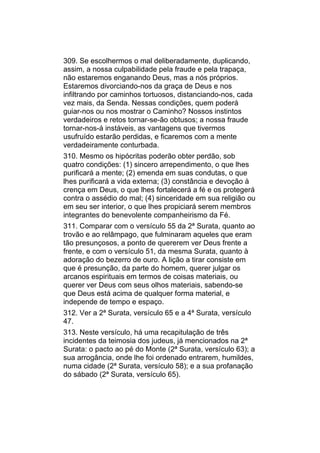 309. Se escolhermos o mal deliberadamente, duplicando,
assim, a nossa culpabilidade pela fraude e pela trapaça,
não estaremos enganando Deus, mas a nós próprios.
Estaremos divorciando-nos da graça de Deus e nos
infiltrando por caminhos tortuosos, distanciando-nos, cada
vez mais, da Senda. Nessas condições, quem poderá
guiar-nos ou nos mostrar o Caminho? Nossos instintos
verdadeiros e retos tornar-se-ão obtusos; a nossa fraude
tornar-nos-á instáveis, as vantagens que tivermos
usufruído estarão perdidas, e ficaremos com a mente
verdadeiramente conturbada.
310. Mesmo os hipócritas poderão obter perdão, sob
quatro condições: (1) sincero arrependimento, o que lhes
purificará a mente; (2) emenda em suas condutas, o que
lhes purificará a vida externa; (3) constância e devoção à
crença em Deus, o que lhes fortalecerá a fé e os protegerá
contra o assédio do mal; (4) sinceridade em sua religião ou
em seu ser interior, o que lhes propiciará serem membros
integrantes do benevolente companheirismo da Fé.
311. Comparar com o versículo 55 da 2ª Surata, quanto ao
trovão e ao relâmpago, que fulminaram aqueles que eram
tão presunçosos, a ponto de quererem ver Deus frente a
frente, e com o versículo 51, da mesma Surata, quanto à
adoração do bezerro de ouro. A lição a tirar consiste em
que é presunção, da parte do homem, querer julgar os
arcanos espirituais em termos de coisas materiais, ou
querer ver Deus com seus olhos materiais, sabendo-se
que Deus está acima de qualquer forma material, e
independe de tempo e espaço.
312. Ver a 2ª Surata, versículo 65 e a 4ª Surata, versículo
47.
313. Neste versículo, há uma recapitulação de três
incidentes da teimosia dos judeus, já mencionados na 2ª
Surata: o pacto ao pé do Monte (2ª Surata, versículo 63); a
sua arrogância, onde lhe foi ordenado entrarem, humildes,
numa cidade (2ª Surata, versículo 58); e a sua profanação
do sábado (2ª Surata, versículo 65).
 